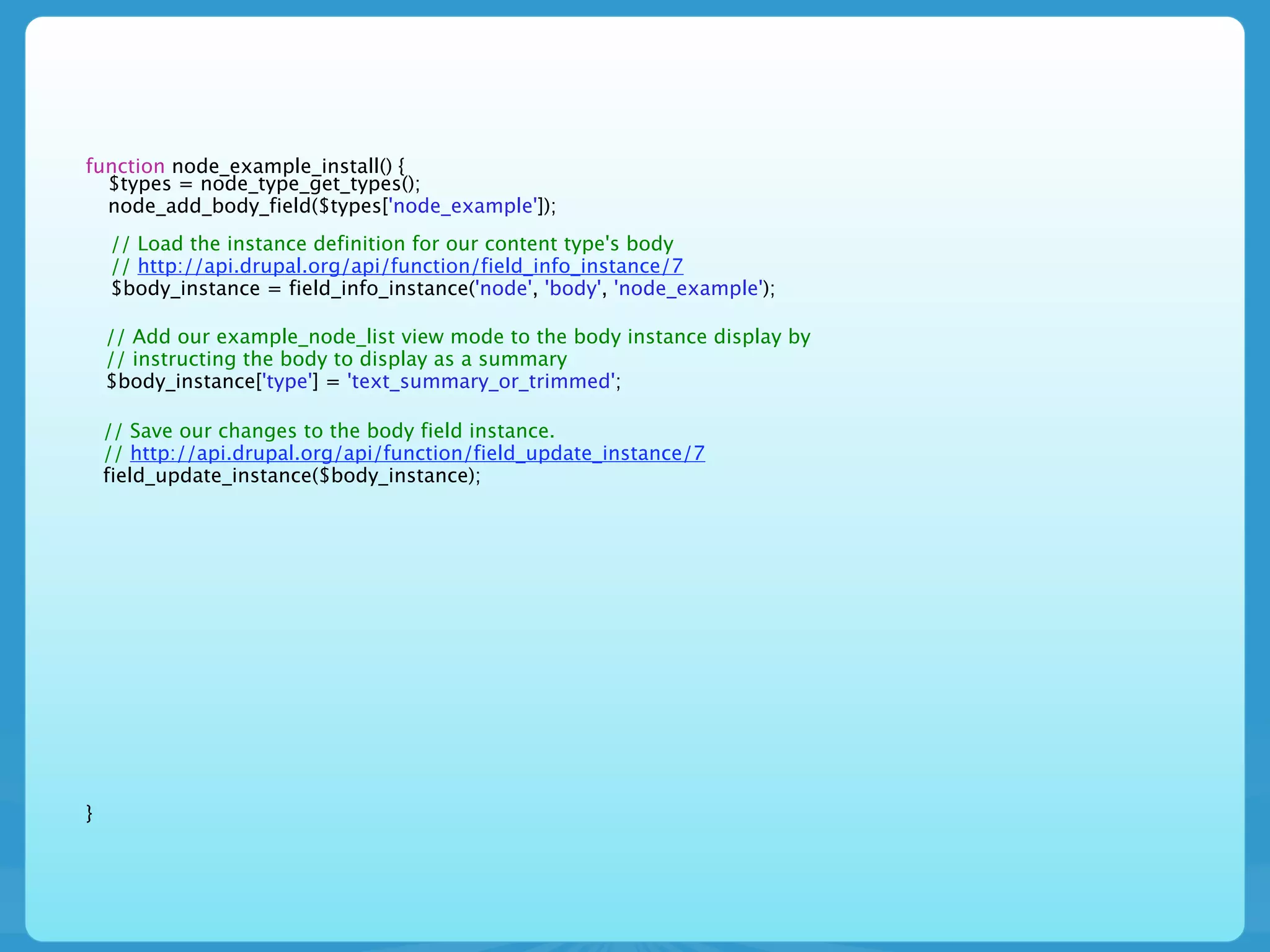 function node_example_install() {
  $types = node_type_get_types();
  node_add_body_field($types['node_example']);
    // Load the instance definition for our content type's body
    // http://api.drupal.org/api/function/field_info_instance/7
    $body_instance = field_info_instance('node', 'body', 'node_example');

    // Add our example_node_list view mode to the body instance display by
    // instructing the body to display as a summary
    $body_instance['type'] = 'text_summary_or_trimmed';

    // Save our changes to the body field instance.
    // http://api.drupal.org/api/function/field_update_instance/7
    field_update_instance($body_instance);




}
 