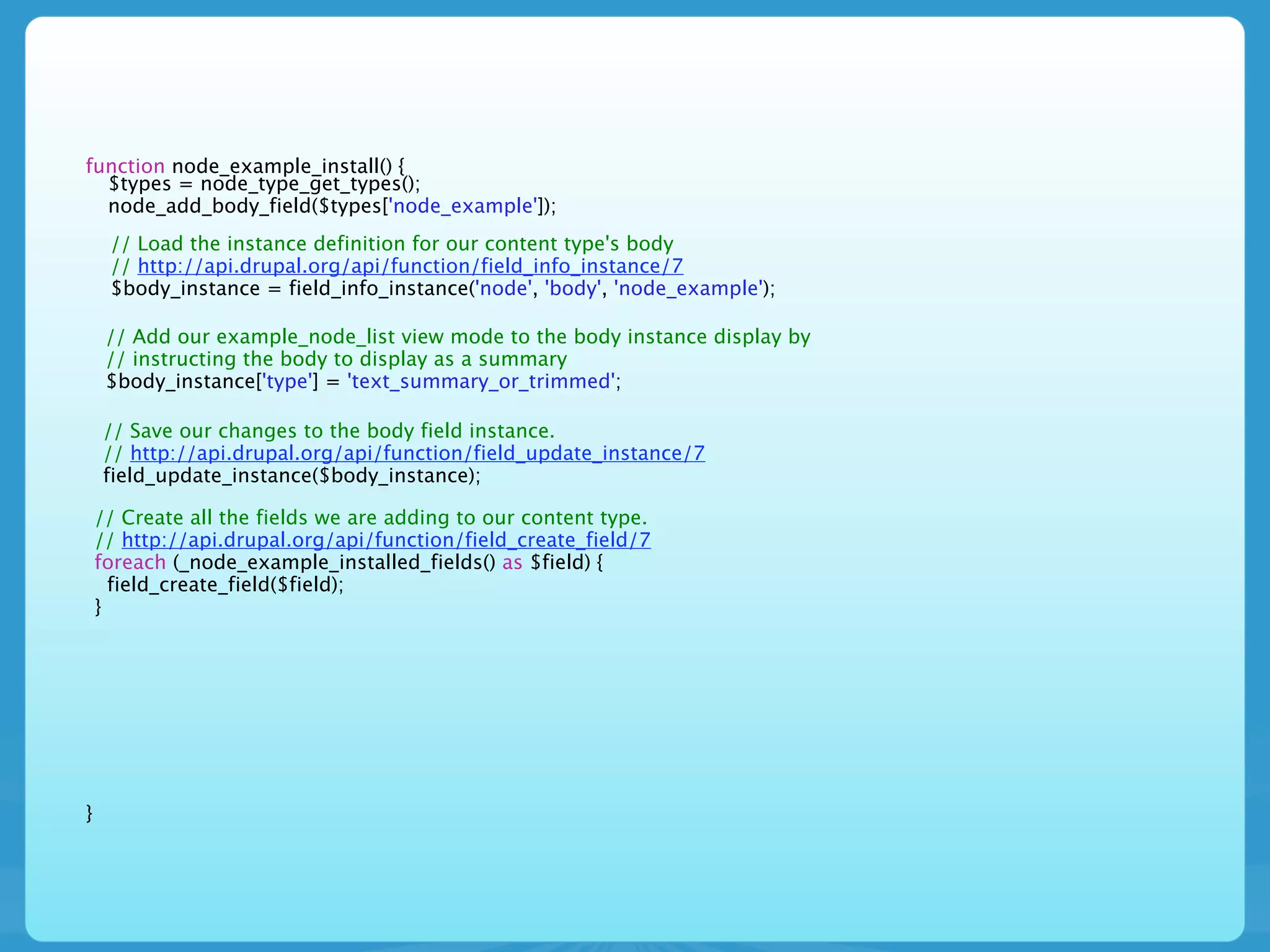 function node_example_install() {
  $types = node_type_get_types();
  node_add_body_field($types['node_example']);
     // Load the instance definition for our content type's body
     // http://api.drupal.org/api/function/field_info_instance/7
     $body_instance = field_info_instance('node', 'body', 'node_example');

     // Add our example_node_list view mode to the body instance display by
     // instructing the body to display as a summary
     $body_instance['type'] = 'text_summary_or_trimmed';

    // Save our changes to the body field instance.
    // http://api.drupal.org/api/function/field_update_instance/7
    field_update_instance($body_instance);

    // Create all the fields we are adding to our content type.
    // http://api.drupal.org/api/function/field_create_field/7
    foreach (_node_example_installed_fields() as $field) {
      field_create_field($field);
    }




}
 