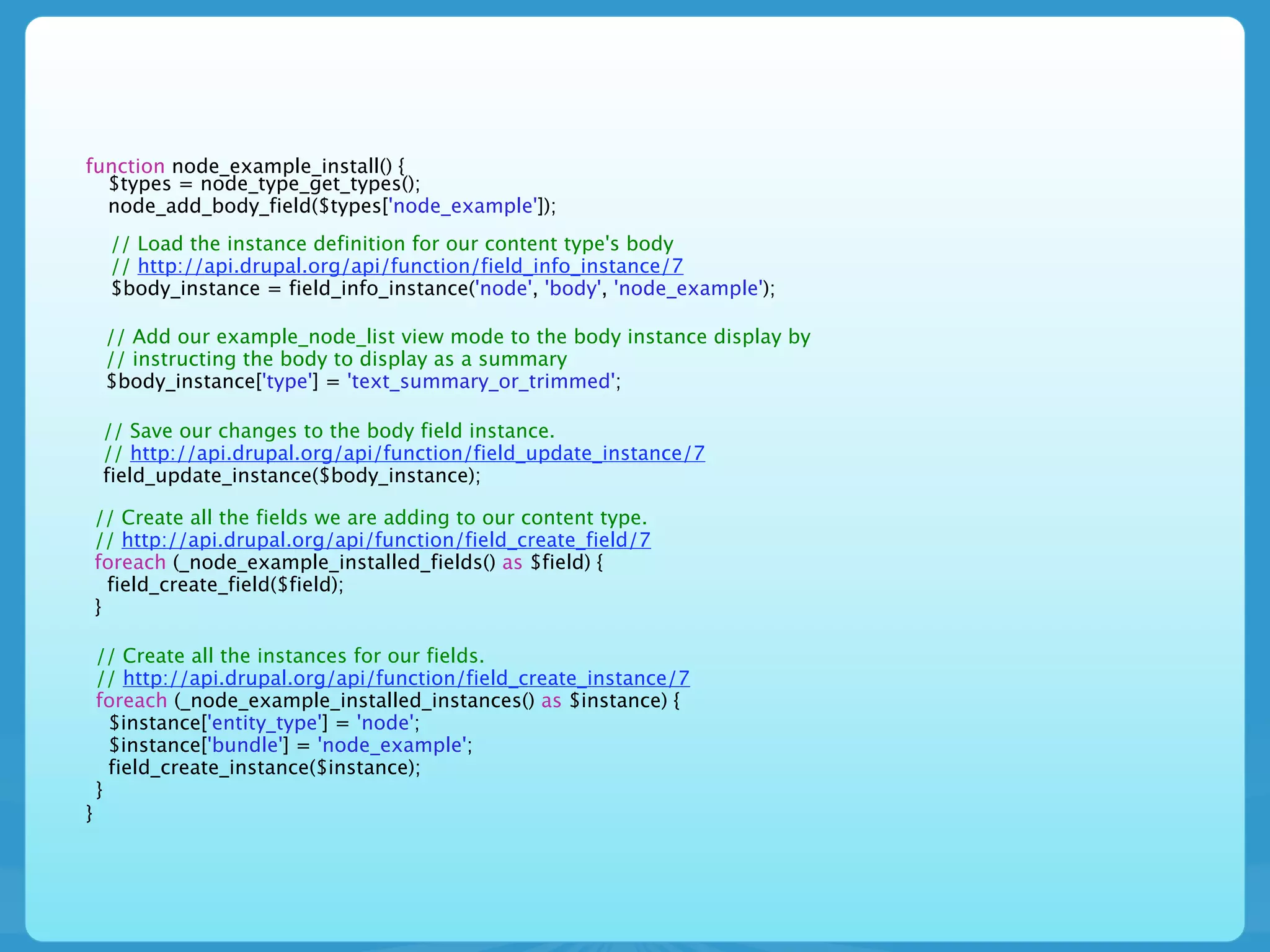 function node_example_install() {
  $types = node_type_get_types();
  node_add_body_field($types['node_example']);
     // Load the instance definition for our content type's body
     // http://api.drupal.org/api/function/field_info_instance/7
     $body_instance = field_info_instance('node', 'body', 'node_example');

     // Add our example_node_list view mode to the body instance display by
     // instructing the body to display as a summary
     $body_instance['type'] = 'text_summary_or_trimmed';

    // Save our changes to the body field instance.
    // http://api.drupal.org/api/function/field_update_instance/7
    field_update_instance($body_instance);

    // Create all the fields we are adding to our content type.
    // http://api.drupal.org/api/function/field_create_field/7
    foreach (_node_example_installed_fields() as $field) {
      field_create_field($field);
    }

    // Create all the instances for our fields.
    // http://api.drupal.org/api/function/field_create_instance/7
    foreach (_node_example_installed_instances() as $instance) {
      $instance['entity_type'] = 'node';
      $instance['bundle'] = 'node_example';
      field_create_instance($instance);
    }
}
 