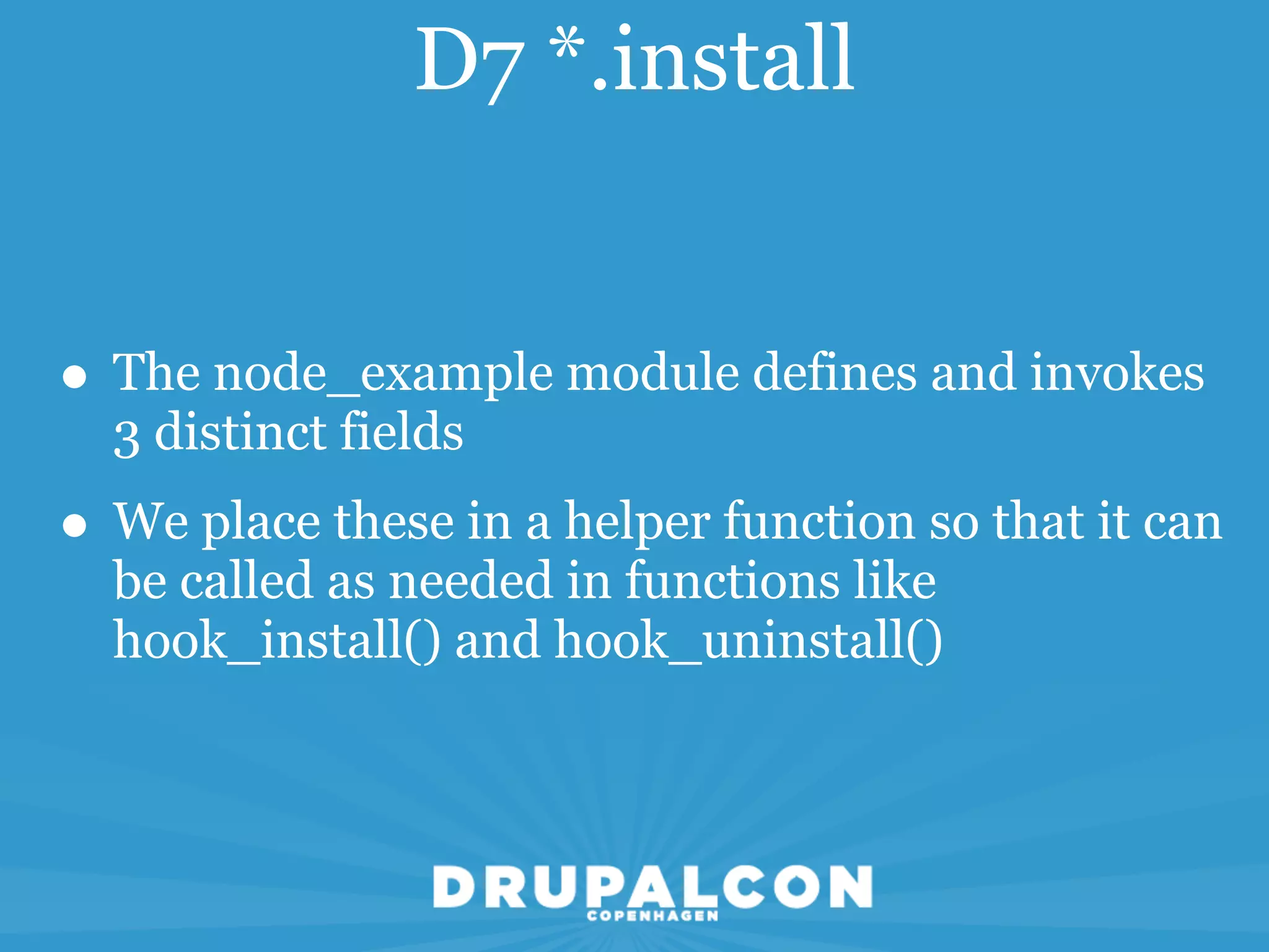 D7 *.install


• The node_example module defines and invokes
  3 distinct fields
• We place these in a helper function so that it can
  be called as needed in functions like
  hook_install() and hook_uninstall()
 