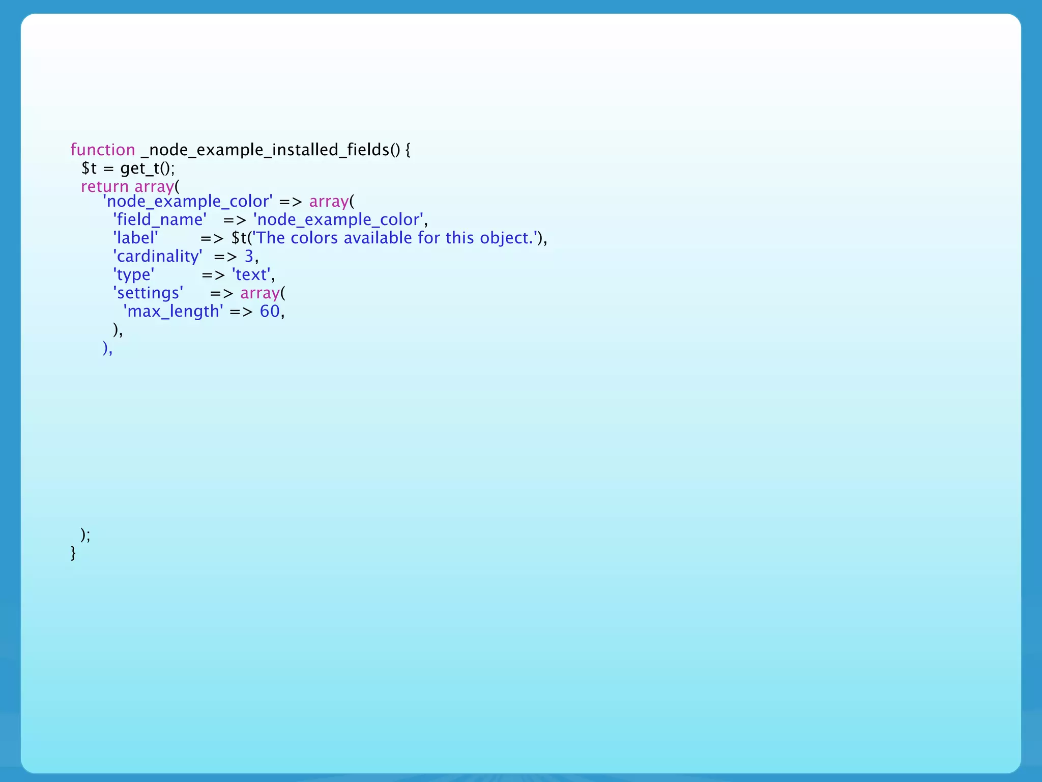 function _node_example_installed_fields() {
 $t = get_t();
 return array(
    'node_example_color' => array(
      'field_name' => 'node_example_color',
      'label'     => $t('The colors available for this object.'),
      'cardinality' => 3,
      'type'       => 'text',
      'settings'    => array(
        'max_length' => 60,
      ),
    ),




    );
}
 