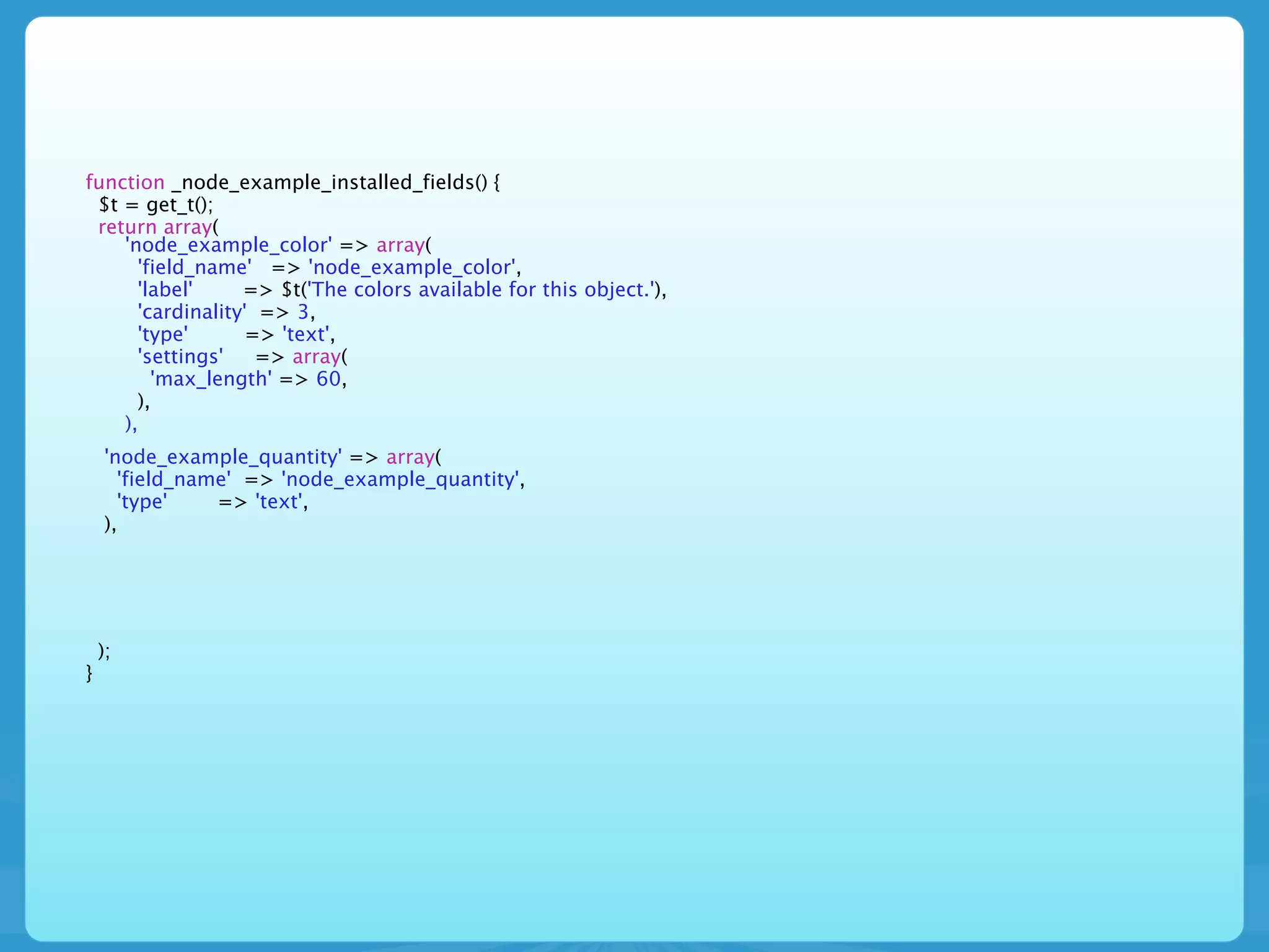 function _node_example_installed_fields() {
 $t = get_t();
 return array(
    'node_example_color' => array(
      'field_name' => 'node_example_color',
      'label'     => $t('The colors available for this object.'),
      'cardinality' => 3,
      'type'       => 'text',
      'settings'    => array(
        'max_length' => 60,
      ),
    ),
    'node_example_quantity' => array(
      'field_name' => 'node_example_quantity',
      'type'    => 'text',
    ),




    );
}
 