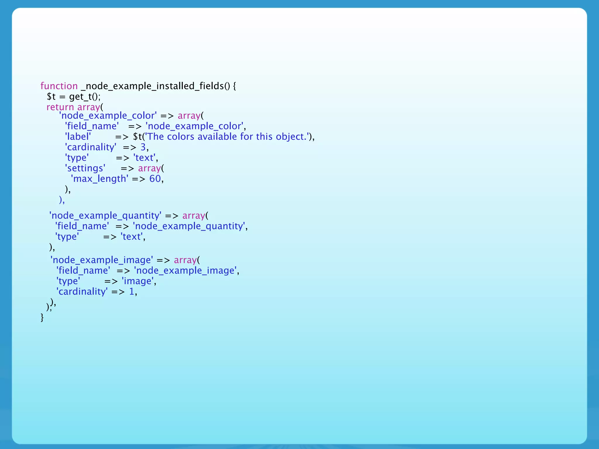 function _node_example_installed_fields() {
 $t = get_t();
 return array(
    'node_example_color' => array(
      'field_name' => 'node_example_color',
      'label'     => $t('The colors available for this object.'),
      'cardinality' => 3,
      'type'       => 'text',
      'settings'    => array(
        'max_length' => 60,
      ),
    ),
     'node_example_quantity' => array(
        'field_name' => 'node_example_quantity',
        'type'      => 'text',
     ),
      'node_example_image' => array(
         'field_name' => 'node_example_image',
         'type'      => 'image',
         'cardinality' => 1,
      ),
    );
}
 