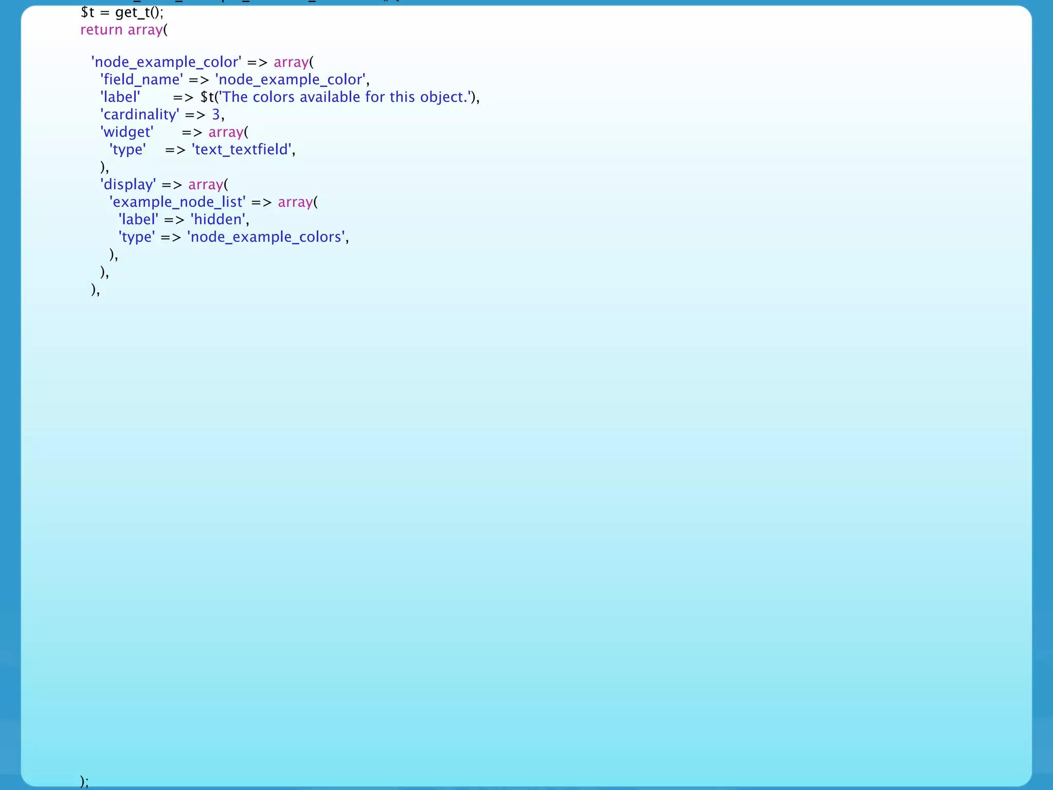 $t = get_t();
return array(

     'node_example_color' => array(
       'field_name' => 'node_example_color',
       'label'      => $t('The colors available for this object.'),
       'cardinality' => 3,
       'widget'      => array(
         'type' => 'text_textfield',
       ),
       'display' => array(
         'example_node_list' => array(
           'label' => 'hidden',
           'type' => 'node_example_colors',
         ),
       ),
     ),




);
 
