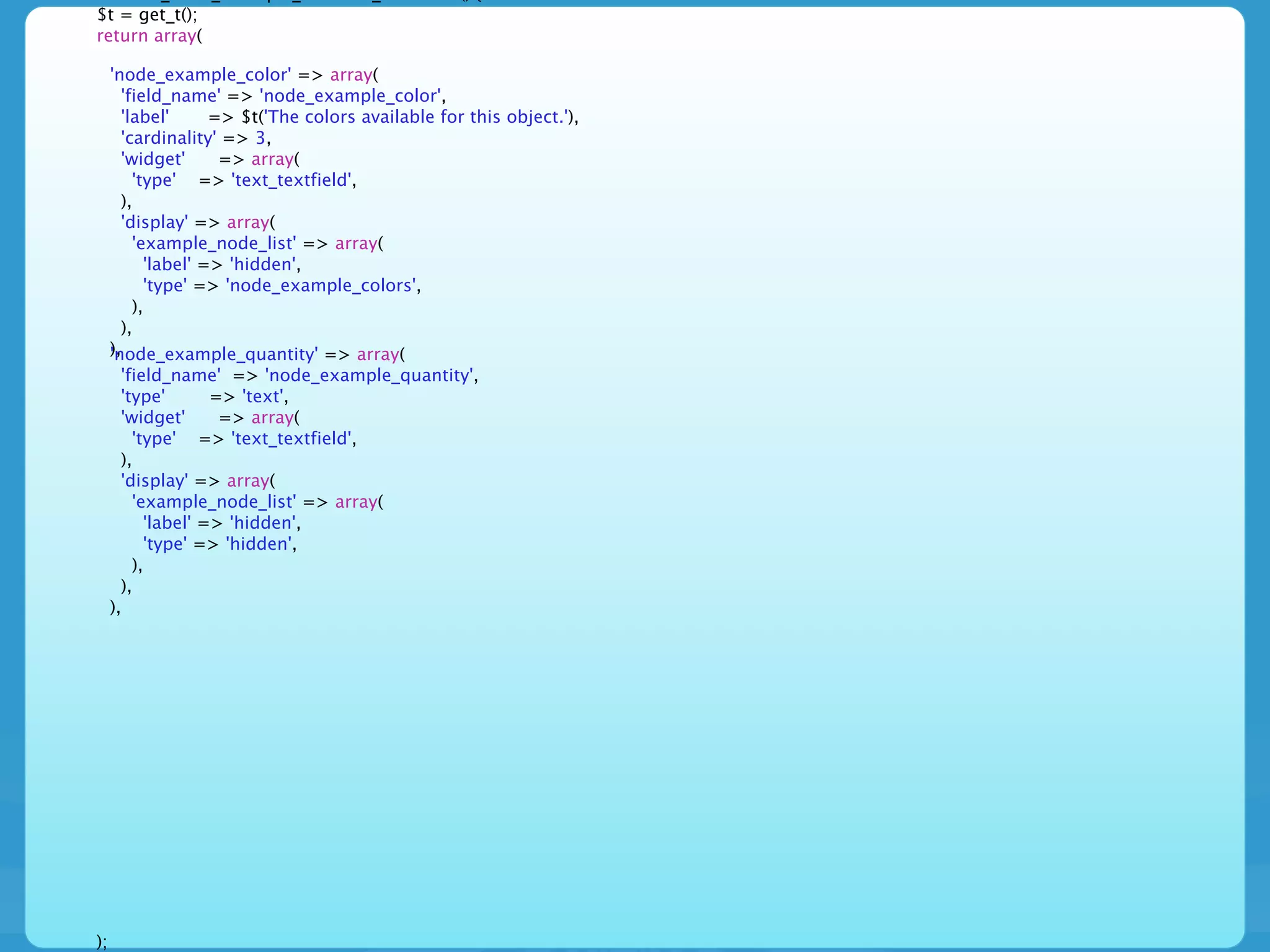 $t = get_t();
return array(

     'node_example_color' => array(
       'field_name' => 'node_example_color',
       'label'      => $t('The colors available for this object.'),
       'cardinality' => 3,
       'widget'      => array(
         'type' => 'text_textfield',
       ),
       'display' => array(
         'example_node_list' => array(
           'label' => 'hidden',
           'type' => 'node_example_colors',
         ),
       ),
     ),
     'node_example_quantity' => array(
       'field_name' => 'node_example_quantity',
       'type'       => 'text',
       'widget'      => array(
         'type' => 'text_textfield',
       ),
       'display' => array(
         'example_node_list' => array(
           'label' => 'hidden',
           'type' => 'hidden',
         ),
       ),
     ),




);
 