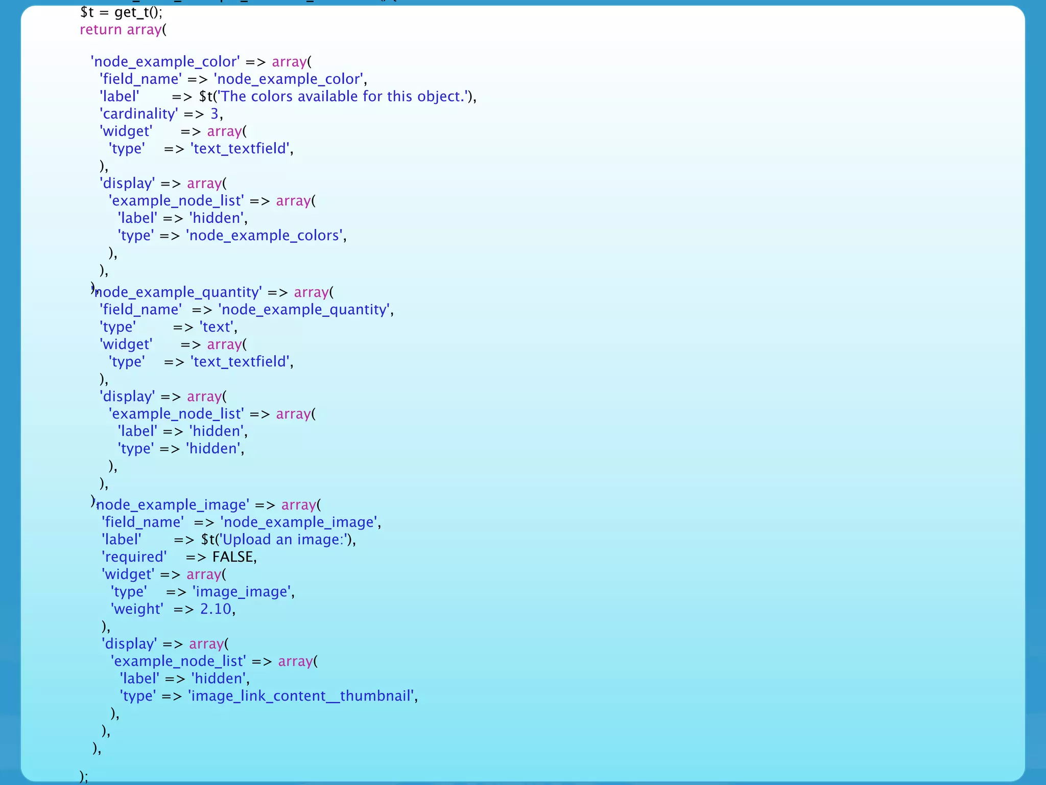$t = get_t();
return array(

     'node_example_color' => array(
       'field_name' => 'node_example_color',
       'label'      => $t('The colors available for this object.'),
       'cardinality' => 3,
       'widget'      => array(
         'type' => 'text_textfield',
       ),
       'display' => array(
         'example_node_list' => array(
           'label' => 'hidden',
           'type' => 'node_example_colors',
         ),
       ),
     ),
     'node_example_quantity' => array(
       'field_name' => 'node_example_quantity',
       'type'          => 'text',
       'widget'         => array(
          'type' => 'text_textfield',
       ),
       'display' => array(
          'example_node_list' => array(
             'label' => 'hidden',
             'type' => 'hidden',
          ),
       ),
     ),
     'node_example_image' => array(
        'field_name' => 'node_example_image',
        'label'        => $t('Upload an image:'),
        'required' => FALSE,
        'widget' => array(
           'type' => 'image_image',
           'weight' => 2.10,
        ),
        'display' => array(
           'example_node_list' => array(
              'label' => 'hidden',
              'type' => 'image_link_content__thumbnail',
           ),
        ),
     ),

);
 