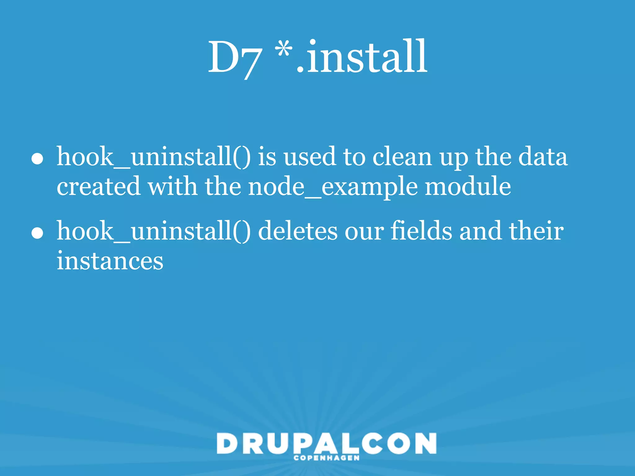 D7 *.install

• hook_uninstall() is used to clean up the data
  created with the node_example module
• hook_uninstall() deletes our fields and their
  instances
 