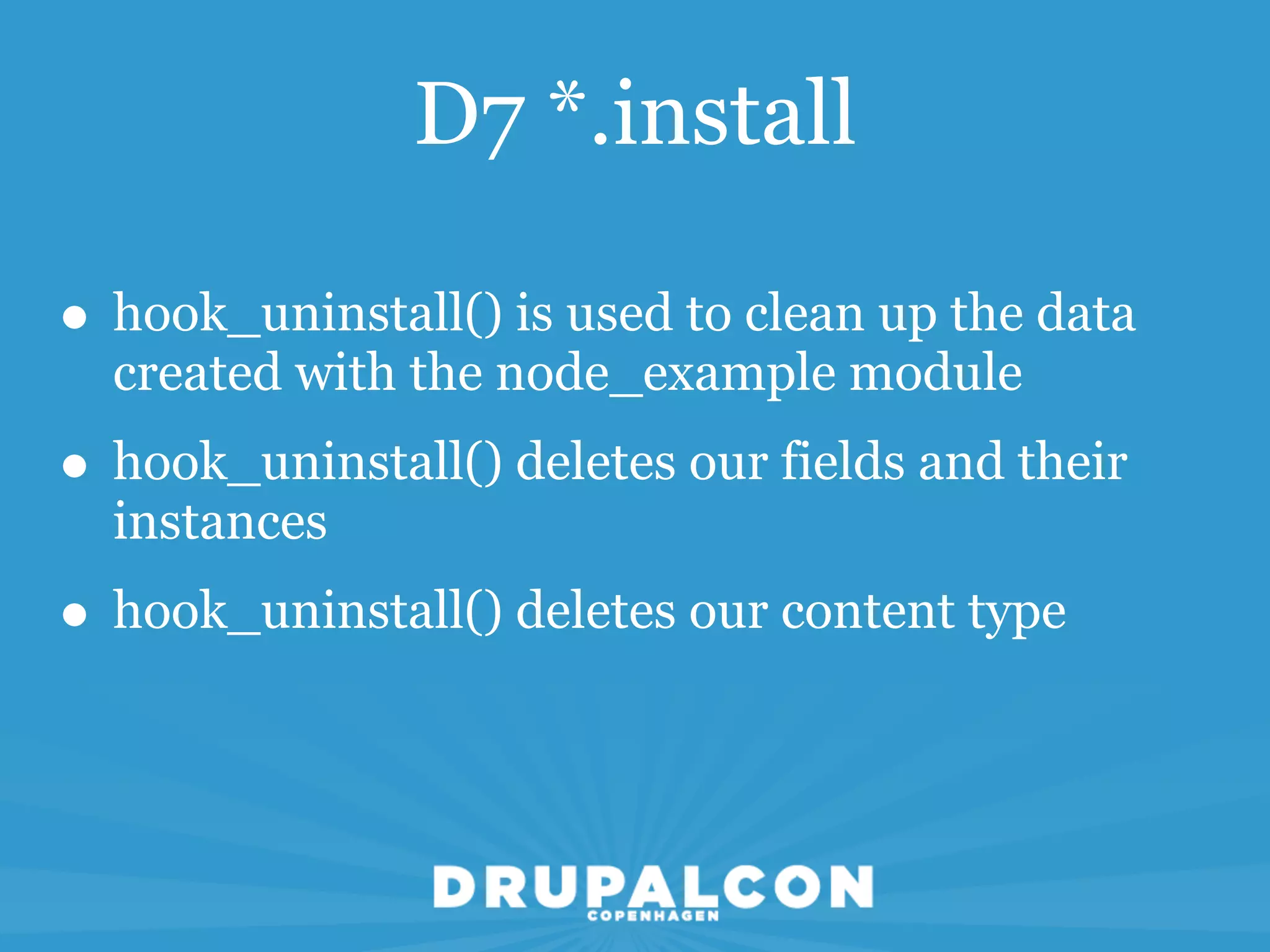 D7 *.install

• hook_uninstall() is used to clean up the data
  created with the node_example module
• hook_uninstall() deletes our fields and their
  instances
• hook_uninstall() deletes our content type
 