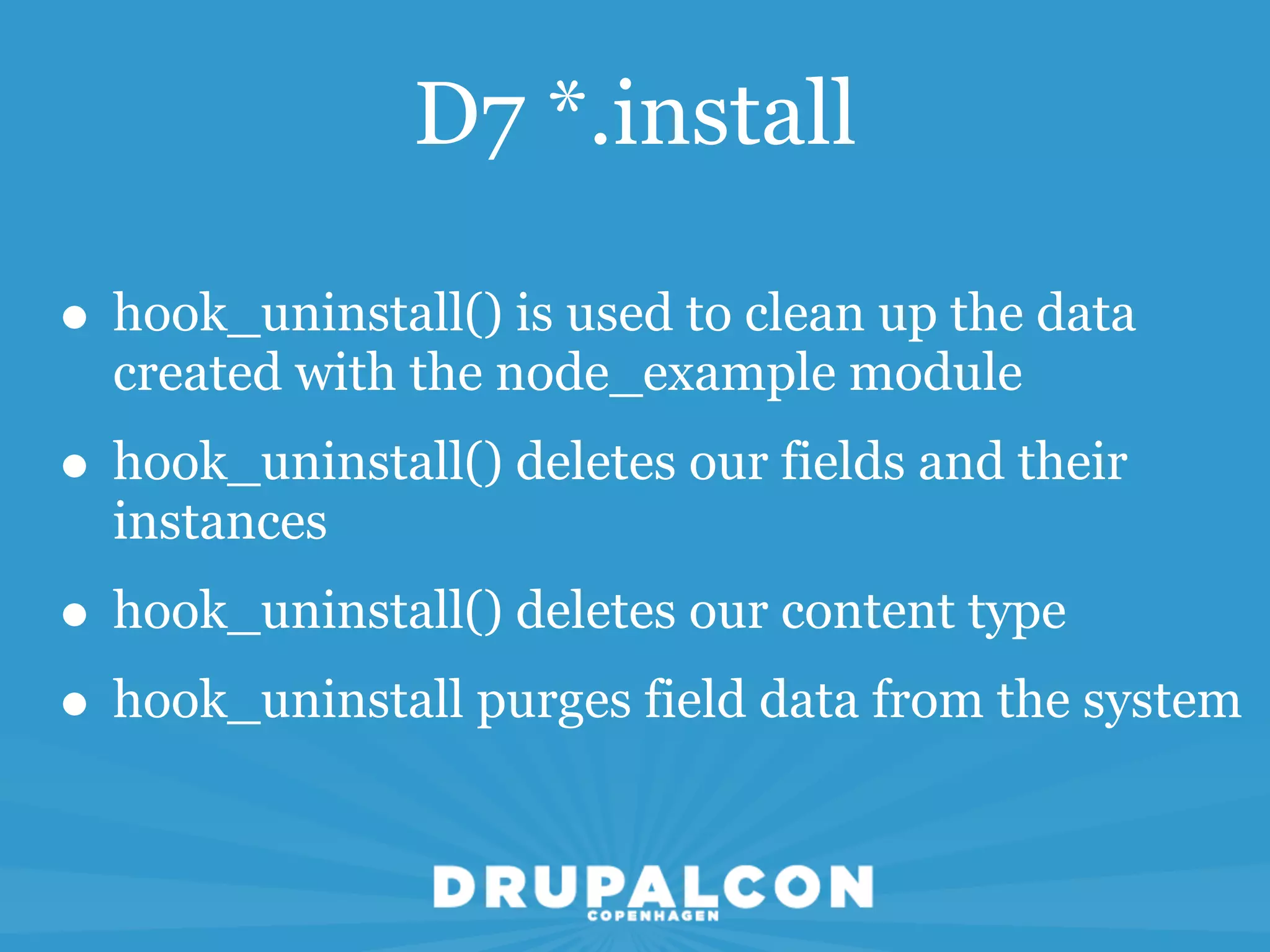 D7 *.install

• hook_uninstall() is used to clean up the data
  created with the node_example module
• hook_uninstall() deletes our fields and their
  instances
• hook_uninstall() deletes our content type
• hook_uninstall purges field data from the system
 