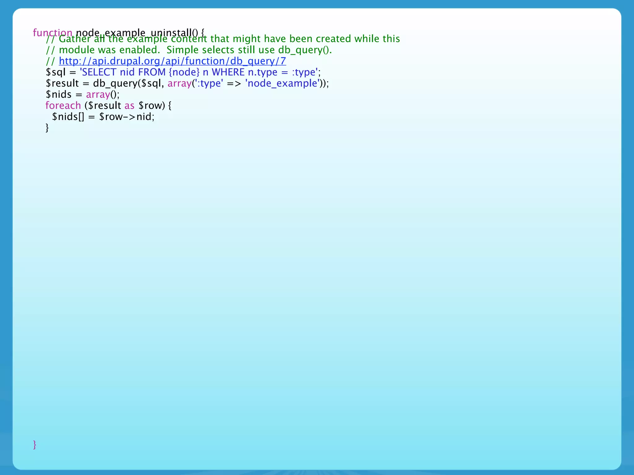 function node_example_uninstall() {
  // Gather all the example content that might have been created while this
  // module was enabled. Simple selects still use db_query().
  // http://api.drupal.org/api/function/db_query/7
  $sql = 'SELECT nid FROM {node} n WHERE n.type = :type';
  $result = db_query($sql, array(':type' => 'node_example'));
  $nids = array();
  foreach ($result as $row) {
    $nids[] = $row->nid;
  }




}
 