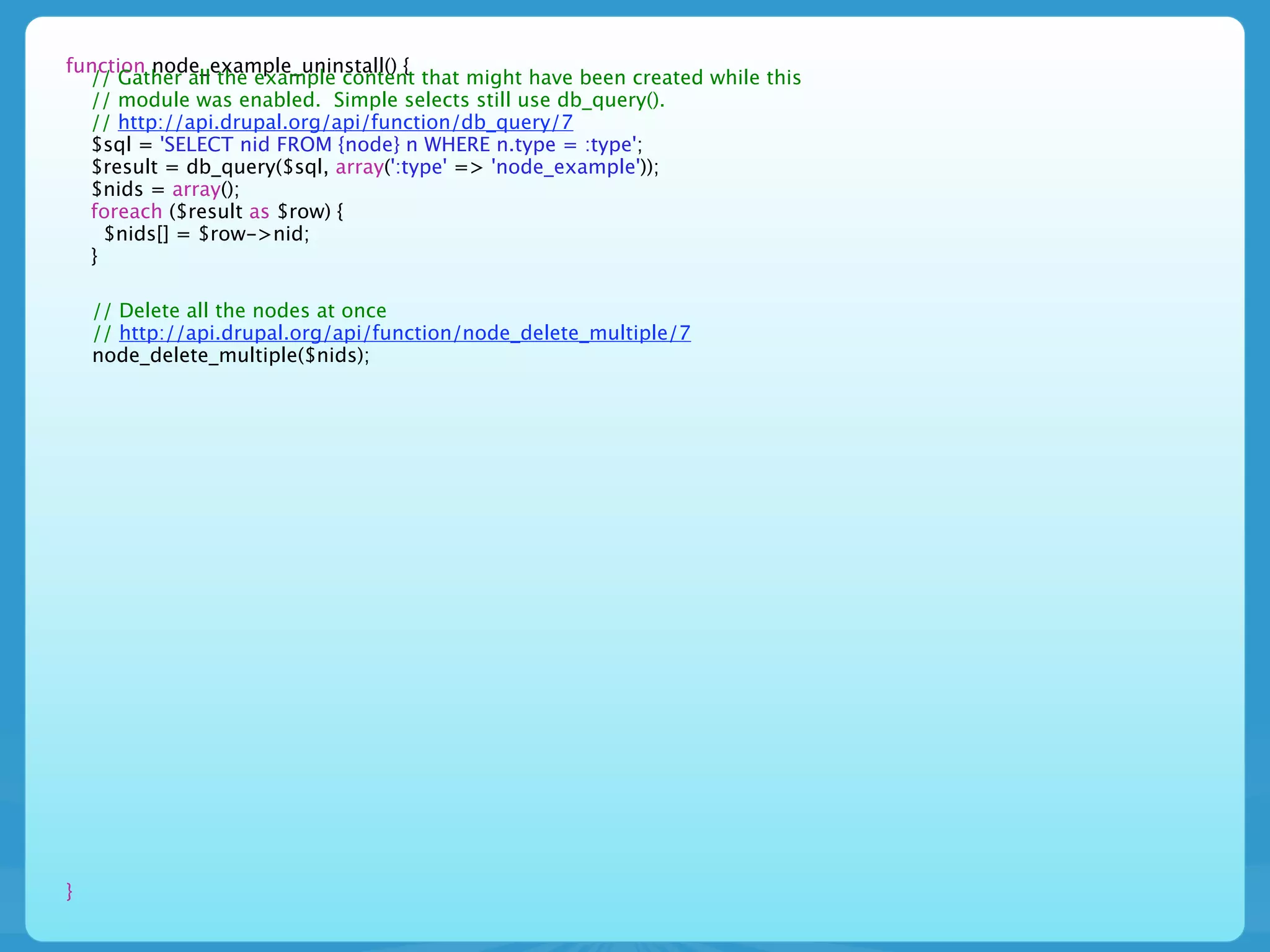 function node_example_uninstall() {
  // Gather all the example content that might have been created while this
  // module was enabled. Simple selects still use db_query().
  // http://api.drupal.org/api/function/db_query/7
  $sql = 'SELECT nid FROM {node} n WHERE n.type = :type';
  $result = db_query($sql, array(':type' => 'node_example'));
  $nids = array();
  foreach ($result as $row) {
    $nids[] = $row->nid;
  }

    // Delete all the nodes at once
    // http://api.drupal.org/api/function/node_delete_multiple/7
    node_delete_multiple($nids);




}
 
