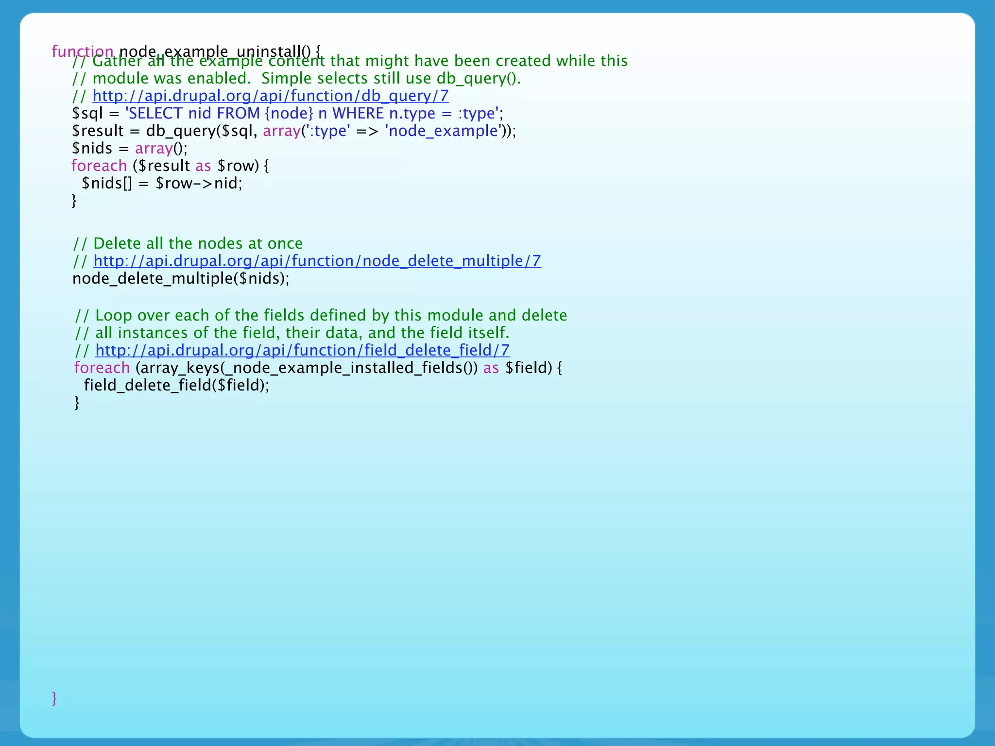 function node_example_uninstall() {
  // Gather all the example content that might have been created while this
  // module was enabled. Simple selects still use db_query().
  // http://api.drupal.org/api/function/db_query/7
  $sql = 'SELECT nid FROM {node} n WHERE n.type = :type';
  $result = db_query($sql, array(':type' => 'node_example'));
  $nids = array();
  foreach ($result as $row) {
    $nids[] = $row->nid;
  }

    // Delete all the nodes at once
    // http://api.drupal.org/api/function/node_delete_multiple/7
    node_delete_multiple($nids);

    // Loop over each of the fields defined by this module and delete
    // all instances of the field, their data, and the field itself.
    // http://api.drupal.org/api/function/field_delete_field/7
    foreach (array_keys(_node_example_installed_fields()) as $field) {
      field_delete_field($field);
    }




}
 