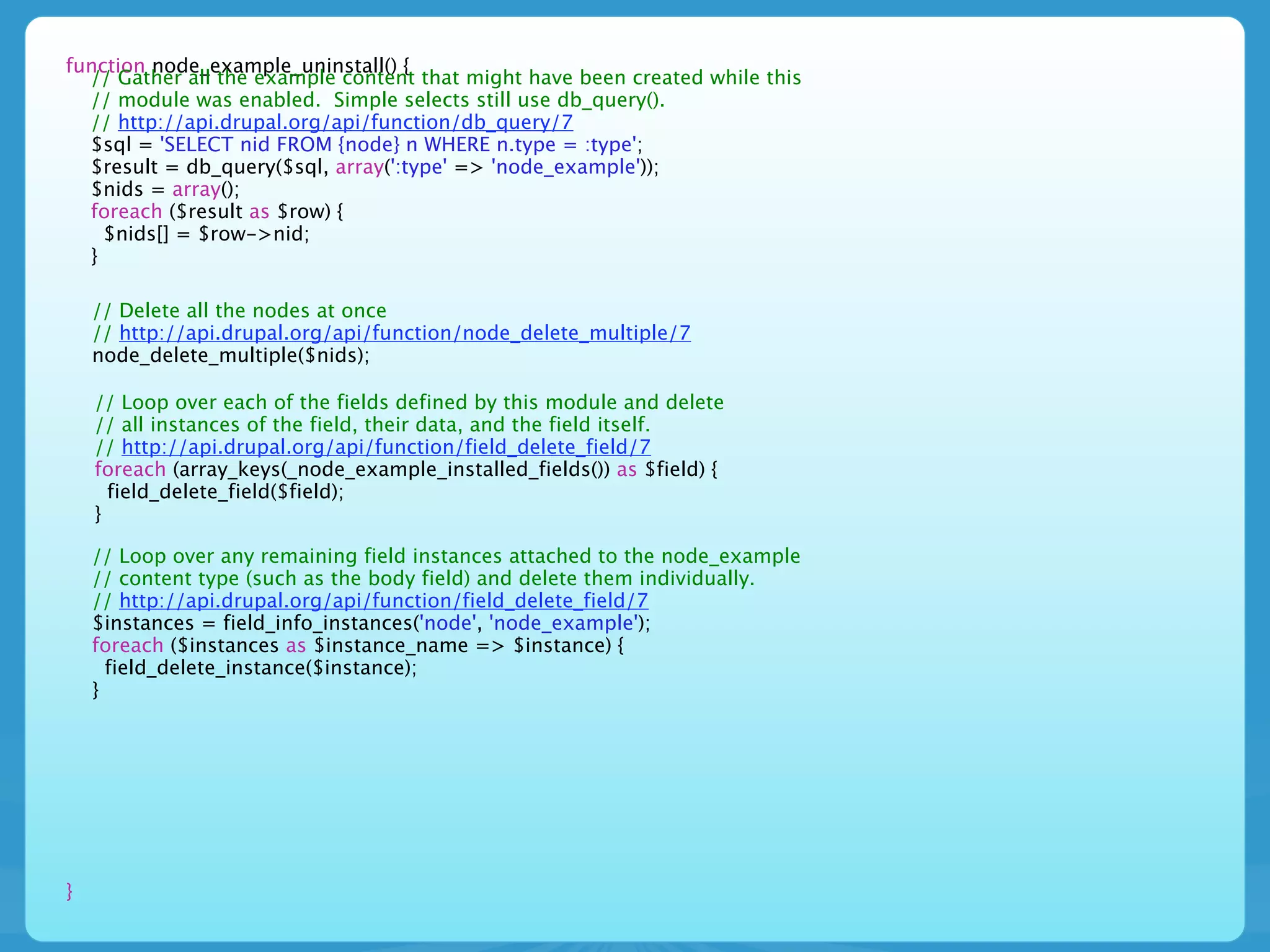 function node_example_uninstall() {
  // Gather all the example content that might have been created while this
  // module was enabled. Simple selects still use db_query().
  // http://api.drupal.org/api/function/db_query/7
  $sql = 'SELECT nid FROM {node} n WHERE n.type = :type';
  $result = db_query($sql, array(':type' => 'node_example'));
  $nids = array();
  foreach ($result as $row) {
    $nids[] = $row->nid;
  }

    // Delete all the nodes at once
    // http://api.drupal.org/api/function/node_delete_multiple/7
    node_delete_multiple($nids);

    // Loop over each of the fields defined by this module and delete
    // all instances of the field, their data, and the field itself.
    // http://api.drupal.org/api/function/field_delete_field/7
    foreach (array_keys(_node_example_installed_fields()) as $field) {
      field_delete_field($field);
    }

    // Loop over any remaining field instances attached to the node_example
    // content type (such as the body field) and delete them individually.
    // http://api.drupal.org/api/function/field_delete_field/7
    $instances = field_info_instances('node', 'node_example');
    foreach ($instances as $instance_name => $instance) {
      field_delete_instance($instance);
    }




}
 