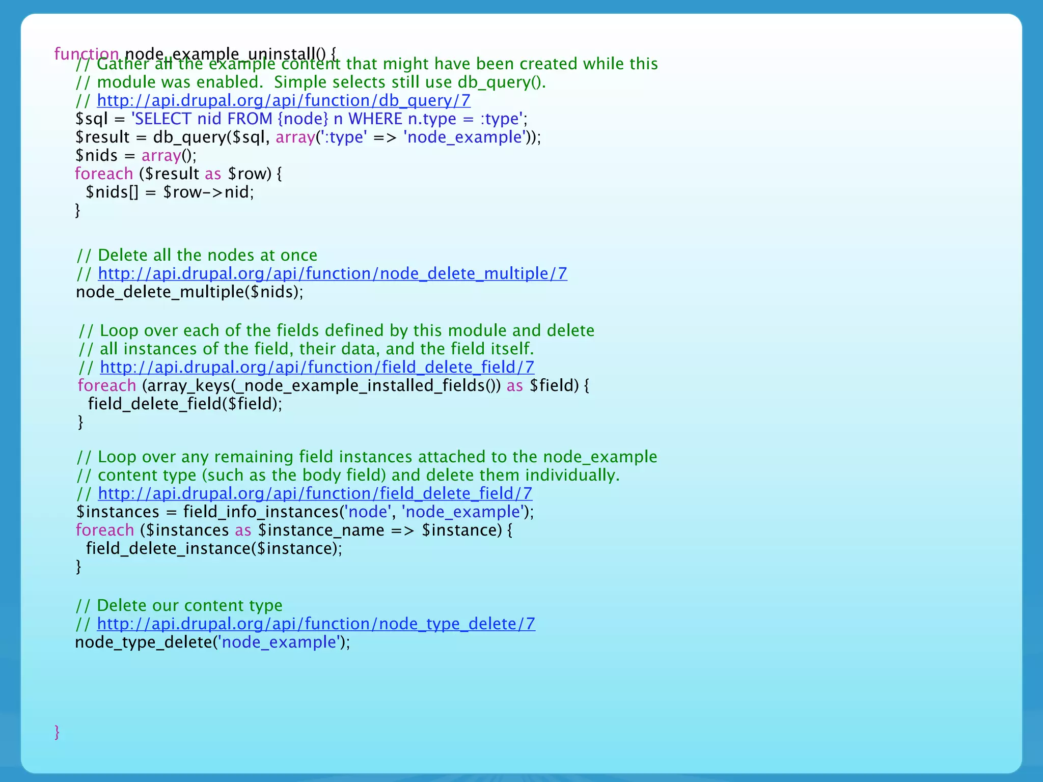 function node_example_uninstall() {
  // Gather all the example content that might have been created while this
  // module was enabled. Simple selects still use db_query().
  // http://api.drupal.org/api/function/db_query/7
  $sql = 'SELECT nid FROM {node} n WHERE n.type = :type';
  $result = db_query($sql, array(':type' => 'node_example'));
  $nids = array();
  foreach ($result as $row) {
    $nids[] = $row->nid;
  }

    // Delete all the nodes at once
    // http://api.drupal.org/api/function/node_delete_multiple/7
    node_delete_multiple($nids);

    // Loop over each of the fields defined by this module and delete
    // all instances of the field, their data, and the field itself.
    // http://api.drupal.org/api/function/field_delete_field/7
    foreach (array_keys(_node_example_installed_fields()) as $field) {
      field_delete_field($field);
    }

    // Loop over any remaining field instances attached to the node_example
    // content type (such as the body field) and delete them individually.
    // http://api.drupal.org/api/function/field_delete_field/7
    $instances = field_info_instances('node', 'node_example');
    foreach ($instances as $instance_name => $instance) {
      field_delete_instance($instance);
    }

    // Delete our content type
    // http://api.drupal.org/api/function/node_type_delete/7
    node_type_delete('node_example');




}
 