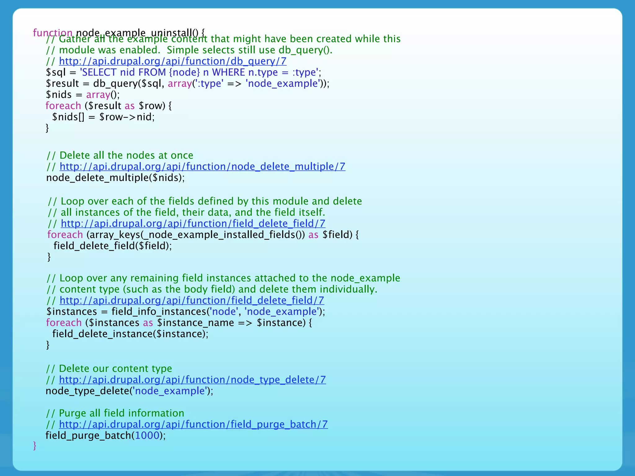 function node_example_uninstall() {
  // Gather all the example content that might have been created while this
  // module was enabled. Simple selects still use db_query().
  // http://api.drupal.org/api/function/db_query/7
  $sql = 'SELECT nid FROM {node} n WHERE n.type = :type';
  $result = db_query($sql, array(':type' => 'node_example'));
  $nids = array();
  foreach ($result as $row) {
    $nids[] = $row->nid;
  }

    // Delete all the nodes at once
    // http://api.drupal.org/api/function/node_delete_multiple/7
    node_delete_multiple($nids);

    // Loop over each of the fields defined by this module and delete
    // all instances of the field, their data, and the field itself.
    // http://api.drupal.org/api/function/field_delete_field/7
    foreach (array_keys(_node_example_installed_fields()) as $field) {
      field_delete_field($field);
    }

    // Loop over any remaining field instances attached to the node_example
    // content type (such as the body field) and delete them individually.
    // http://api.drupal.org/api/function/field_delete_field/7
    $instances = field_info_instances('node', 'node_example');
    foreach ($instances as $instance_name => $instance) {
      field_delete_instance($instance);
    }

    // Delete our content type
    // http://api.drupal.org/api/function/node_type_delete/7
    node_type_delete('node_example');

    // Purge all field information
    // http://api.drupal.org/api/function/field_purge_batch/7
    field_purge_batch(1000);
}
 