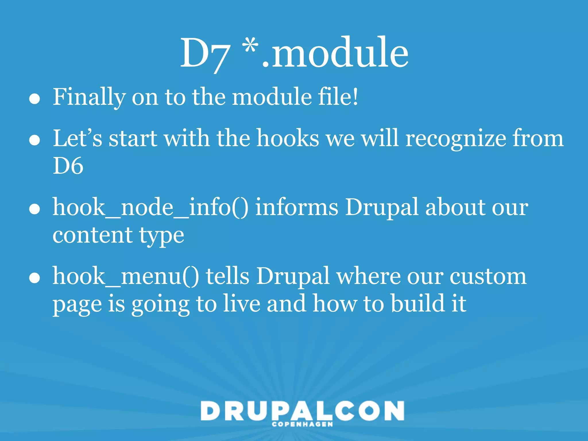 D7 *.module
• Finally on to the module file!
• Let’s start with the hooks we will recognize from
  D6
• hook_node_info() informs Drupal about our
  content type
• hook_menu() tells Drupal where our custom
  page is going to live and how to build it
 