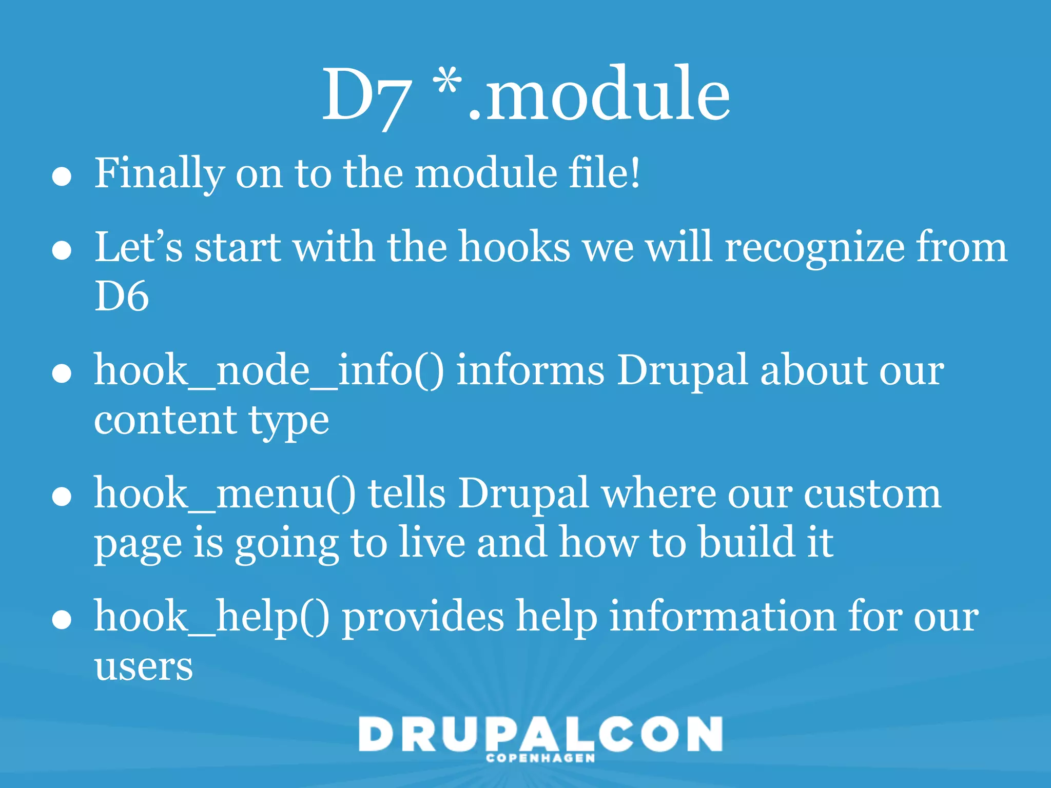 D7 *.module
• Finally on to the module file!
• Let’s start with the hooks we will recognize from
  D6
• hook_node_info() informs Drupal about our
  content type
• hook_menu() tells Drupal where our custom
  page is going to live and how to build it
• hook_help() provides help information for our
  users
 