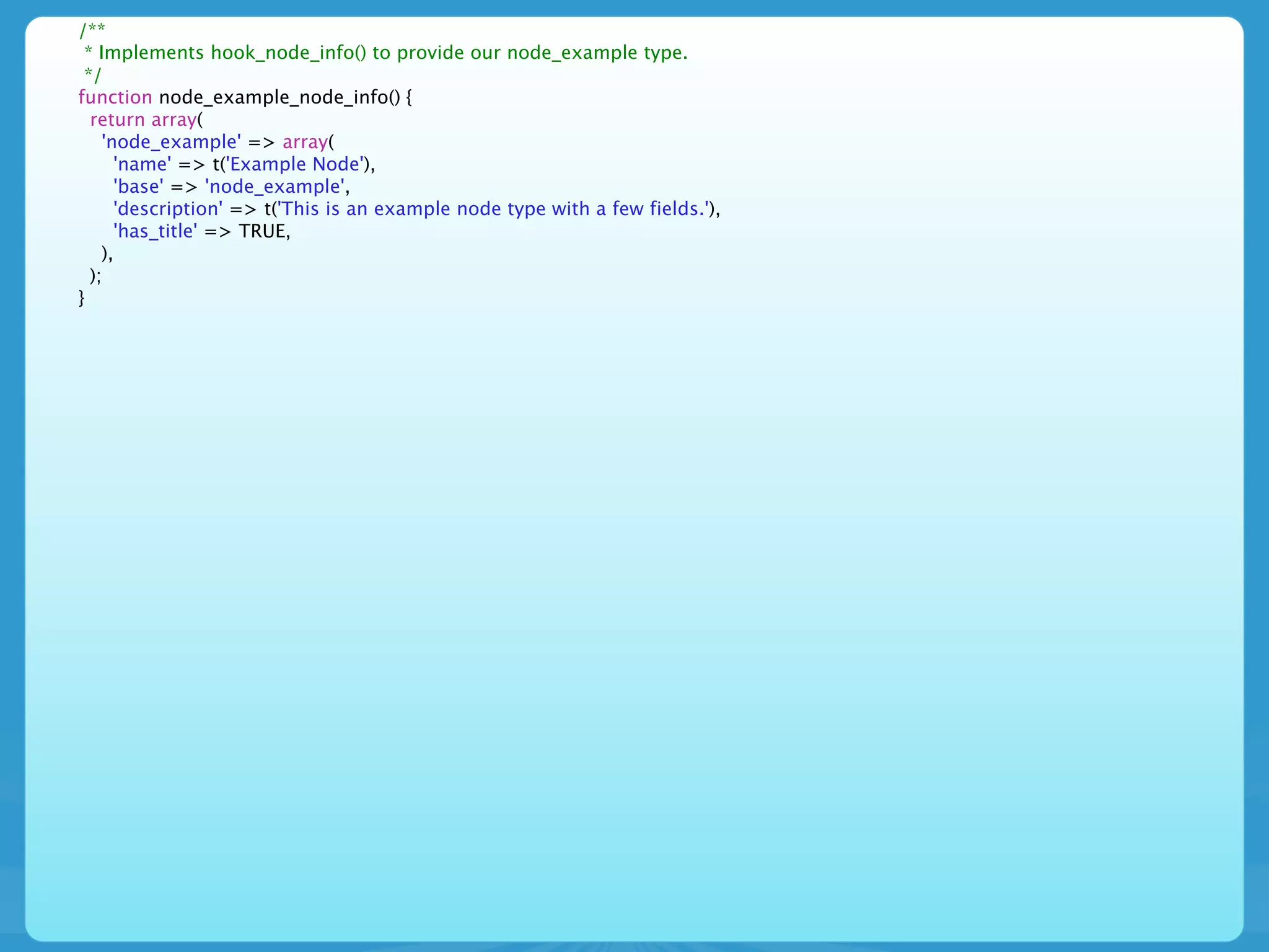 /**
 * Implements hook_node_info() to provide our node_example type.
 */
function node_example_node_info() {
  return array(
    'node_example' => array(
      'name' => t('Example Node'),
      'base' => 'node_example',
      'description' => t('This is an example node type with a few fields.'),
      'has_title' => TRUE,
    ),
  );
}
 