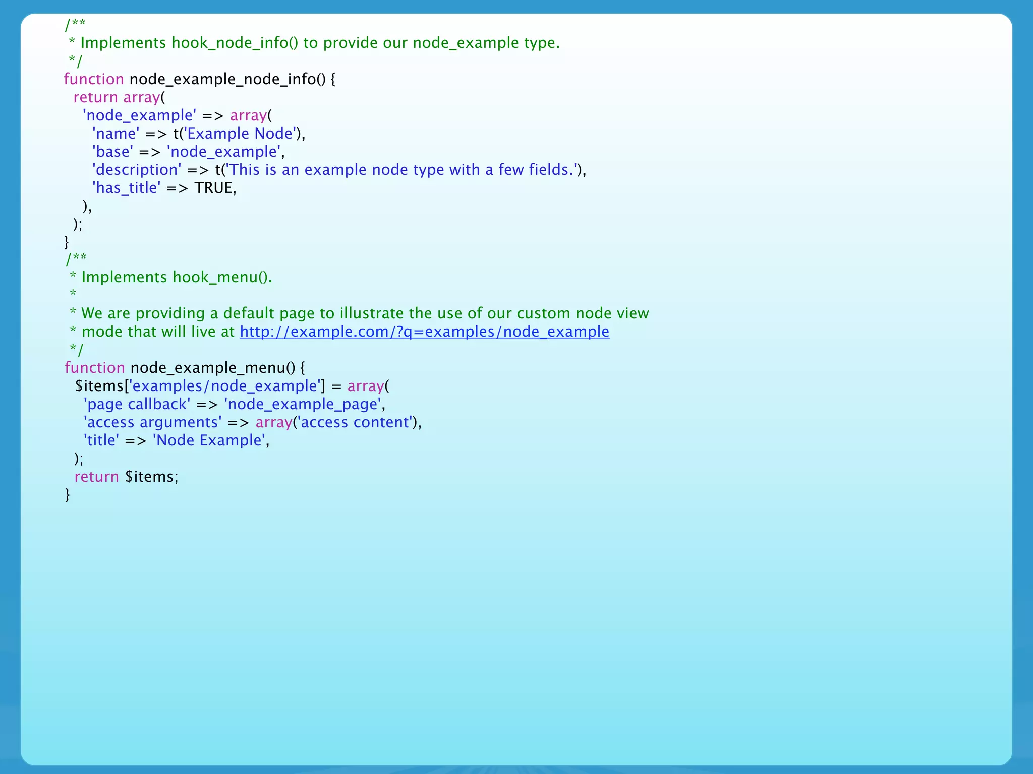 /**
 * Implements hook_node_info() to provide our node_example type.
 */
function node_example_node_info() {
   return array(
     'node_example' => array(
        'name' => t('Example Node'),
        'base' => 'node_example',
        'description' => t('This is an example node type with a few fields.'),
        'has_title' => TRUE,
     ),
   );
}
/**
  * Implements hook_menu().
  *
  * We are providing a default page to illustrate the use of our custom node view
  * mode that will live at http://example.com/?q=examples/node_example
  */
function node_example_menu() {
   $items['examples/node_example'] = array(
      'page callback' => 'node_example_page',
      'access arguments' => array('access content'),
      'title' => 'Node Example',
   );
   return $items;
}
 