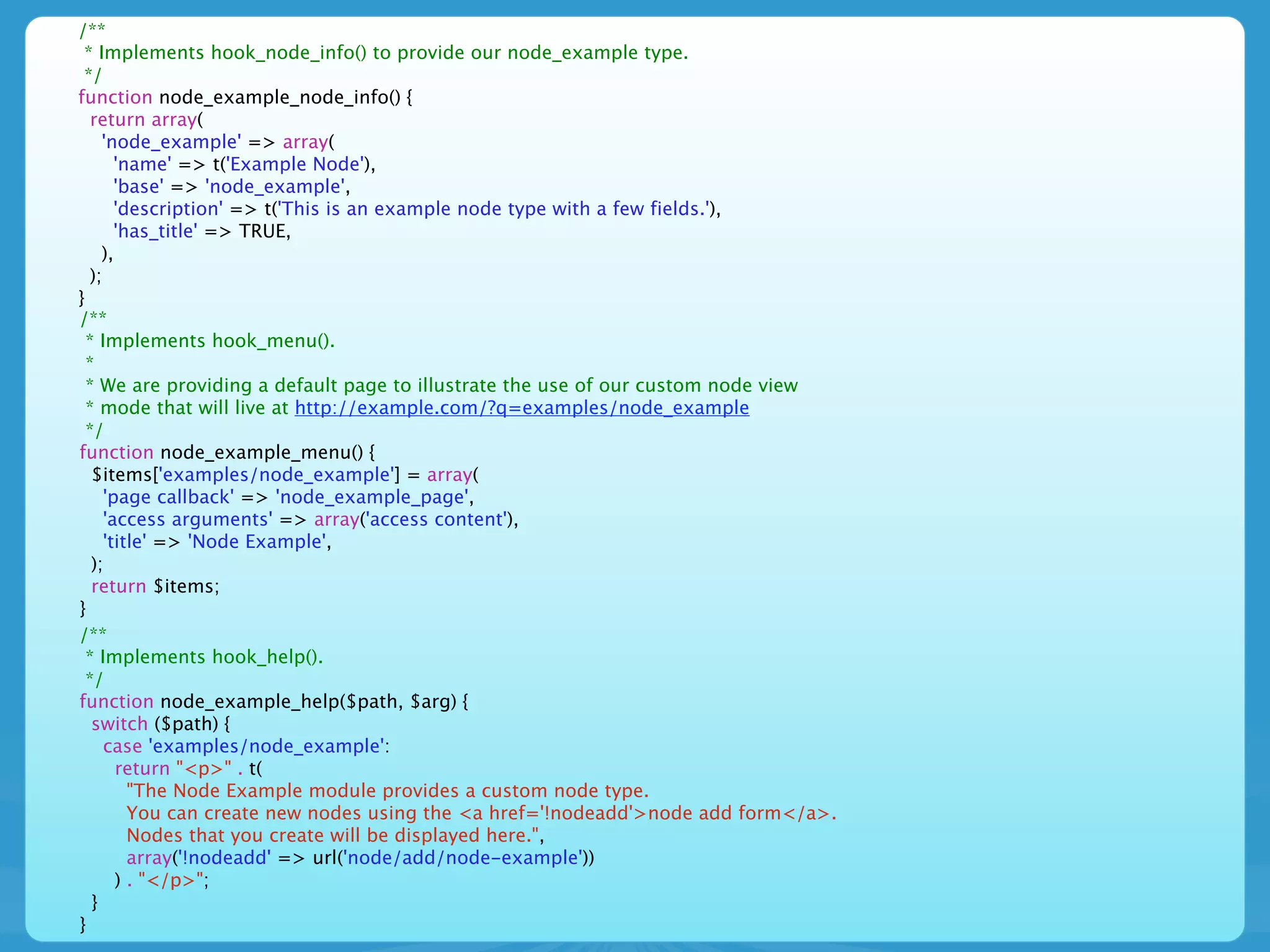/**
 * Implements hook_node_info() to provide our node_example type.
 */
function node_example_node_info() {
   return array(
     'node_example' => array(
        'name' => t('Example Node'),
        'base' => 'node_example',
        'description' => t('This is an example node type with a few fields.'),
        'has_title' => TRUE,
     ),
   );
}
/**
  * Implements hook_menu().
  *
  * We are providing a default page to illustrate the use of our custom node view
  * mode that will live at http://example.com/?q=examples/node_example
  */
function node_example_menu() {
   $items['examples/node_example'] = array(
      'page callback' => 'node_example_page',
      'access arguments' => array('access content'),
      'title' => 'Node Example',
   );
   return $items;
}
/**
  * Implements hook_help().
  */
function node_example_help($path, $arg) {
   switch ($path) {
      case 'examples/node_example':
        return "<p>" . t(
          "The Node Example module provides a custom node type.
          You can create new nodes using the <a href='!nodeadd'>node add form</a>.
          Nodes that you create will be displayed here.",
          array('!nodeadd' => url('node/add/node-example'))
        ) . "</p>";
   }
}
 