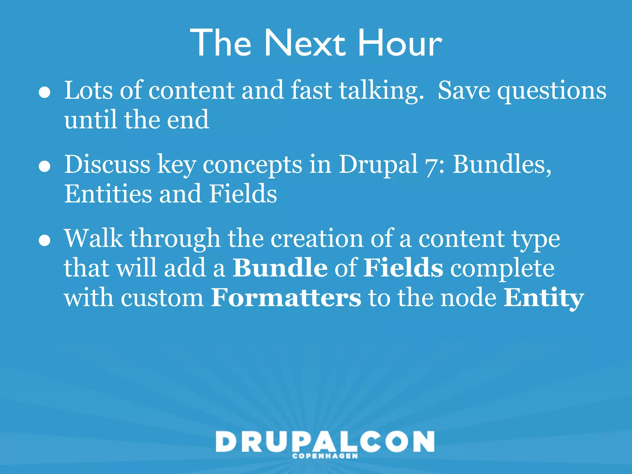 The Next Hour
• Lots of content and fast talking. Save questions
  until the end
• Discuss key concepts in Drupal 7: Bundles,
  Entities and Fields
• Walk through the creation of a content type
  that will add a Bundle of Fields complete
  with custom Formatters to the node Entity
 