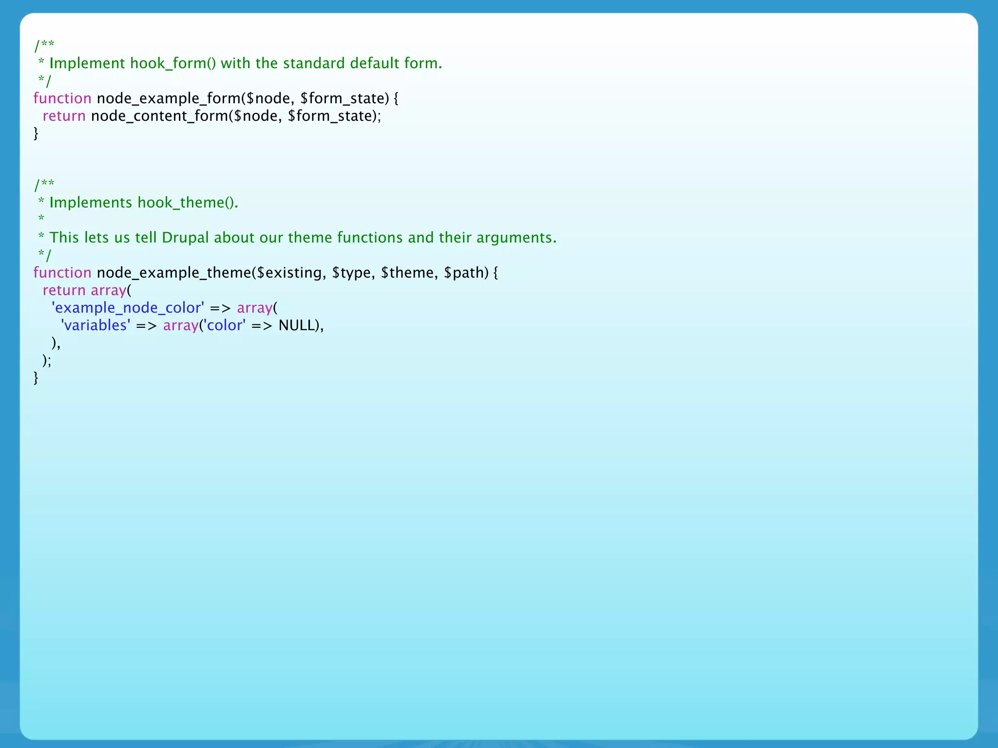 /**
 * Implement hook_form() with the standard default form.
 */
function node_example_form($node, $form_state) {
  return node_content_form($node, $form_state);
}


/**
 * Implements hook_theme().
 *
 * This lets us tell Drupal about our theme functions and their arguments.
 */
function node_example_theme($existing, $type, $theme, $path) {
  return array(
    'example_node_color' => array(
      'variables' => array('color' => NULL),
    ),
  );
}
 