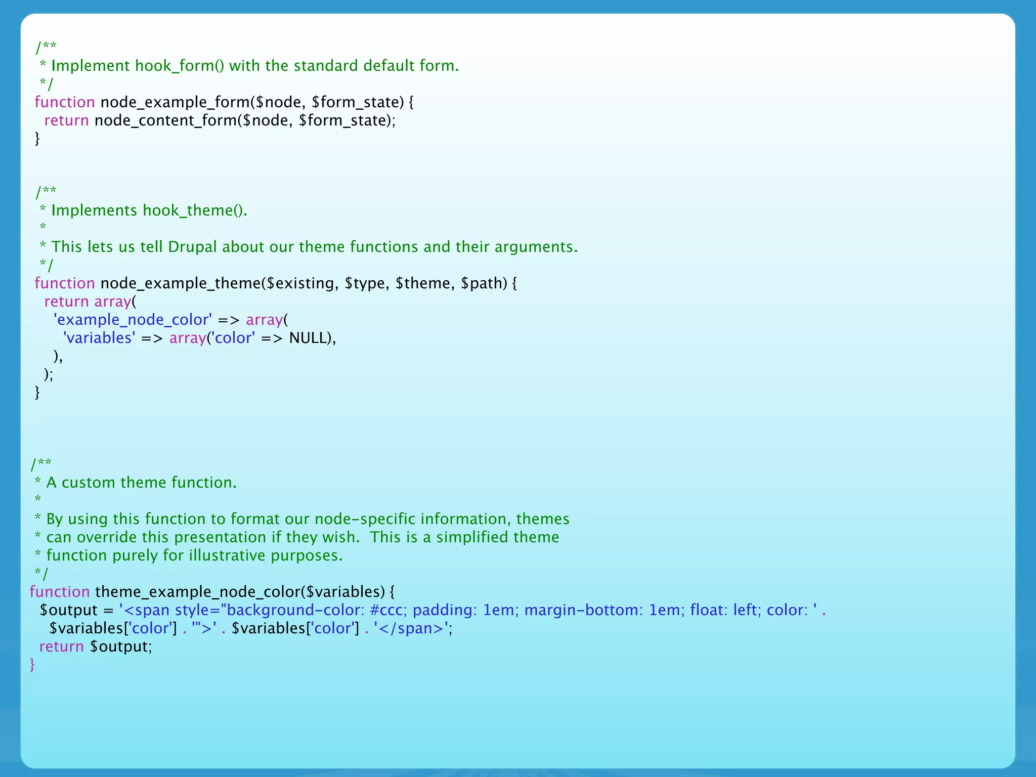 /**
 * Implement hook_form() with the standard default form.
 */
function node_example_form($node, $form_state) {
  return node_content_form($node, $form_state);
}


/**
 * Implements hook_theme().
 *
 * This lets us tell Drupal about our theme functions and their arguments.
 */
function node_example_theme($existing, $type, $theme, $path) {
  return array(
    'example_node_color' => array(
      'variables' => array('color' => NULL),
    ),
  );
}



/**
 * A custom theme function.
 *
 * By using this function to format our node-specific information, themes
 * can override this presentation if they wish. This is a simplified theme
 * function purely for illustrative purposes.
 */
function theme_example_node_color($variables) {
  $output = '<span style="background-color: #ccc; padding: 1em; margin-bottom: 1em; float: left; color: ' .
   $variables['color'] . '">' . $variables['color'] . '</span>';
  return $output;
}
 