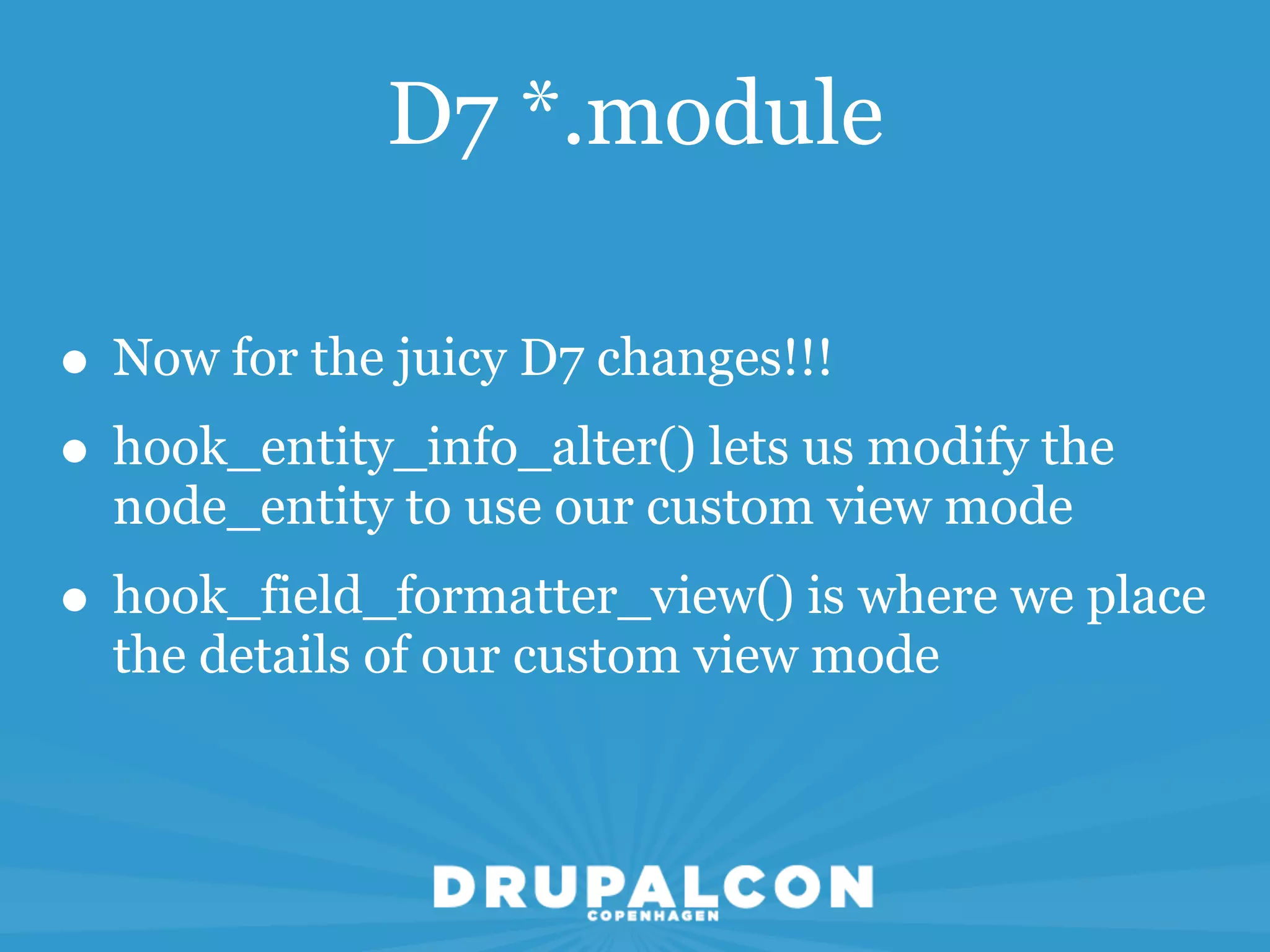 D7 *.module

• Now for the juicy D7 changes!!!
• hook_entity_info_alter() lets us modify the
  node_entity to use our custom view mode
• hook_field_formatter_view() is where we place
  the details of our custom view mode
 