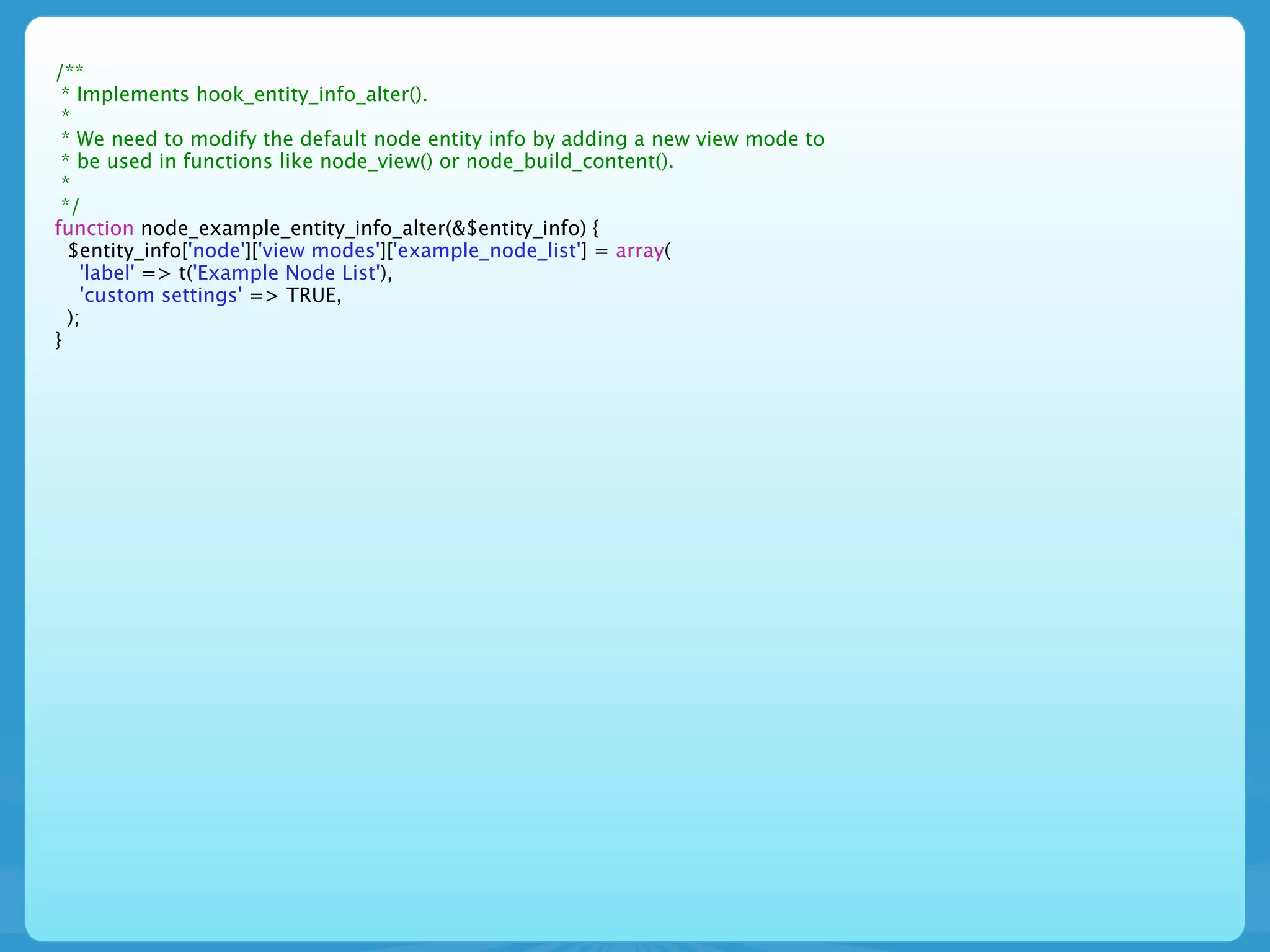 /**
 * Implements hook_entity_info_alter().
 *
 * We need to modify the default node entity info by adding a new view mode to
 * be used in functions like node_view() or node_build_content().
 *
 */
function node_example_entity_info_alter(&$entity_info) {
  $entity_info['node']['view modes']['example_node_list'] = array(
    'label' => t('Example Node List'),
    'custom settings' => TRUE,
  );
}
 