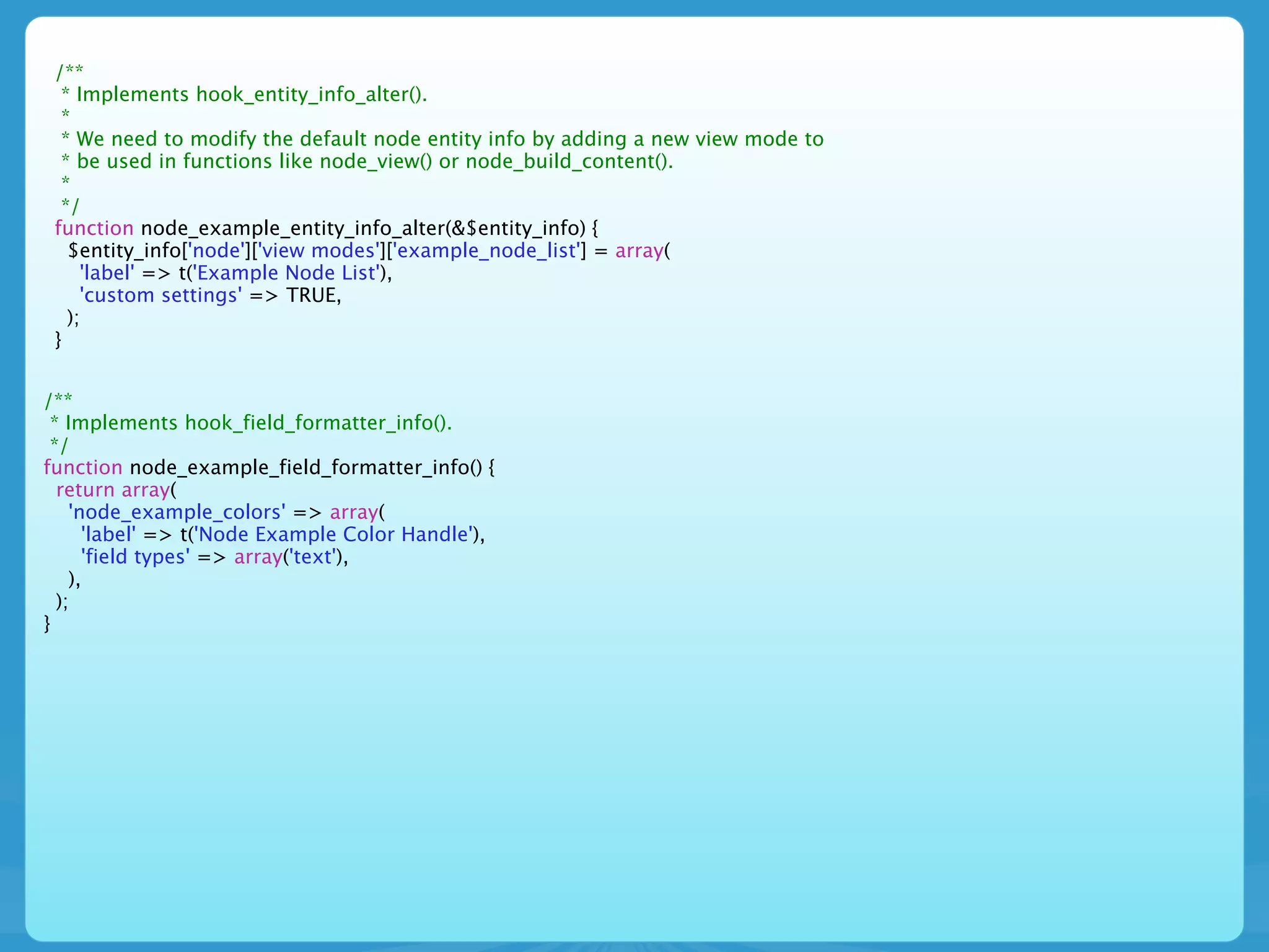 /**
  * Implements hook_entity_info_alter().
  *
  * We need to modify the default node entity info by adding a new view mode to
  * be used in functions like node_view() or node_build_content().
  *
  */
 function node_example_entity_info_alter(&$entity_info) {
   $entity_info['node']['view modes']['example_node_list'] = array(
     'label' => t('Example Node List'),
     'custom settings' => TRUE,
   );
 }


/**
 * Implements hook_field_formatter_info().
 */
function node_example_field_formatter_info() {
  return array(
    'node_example_colors' => array(
      'label' => t('Node Example Color Handle'),
      'field types' => array('text'),
    ),
  );
}
 