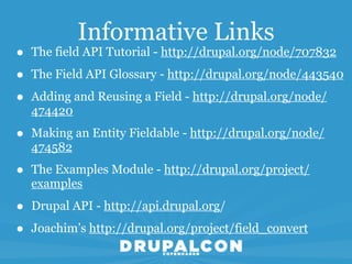 Informative Links
•   The field API Tutorial - http://drupal.org/node/707832

•   The Field API Glossary - http://drupal.org/node/443540

•   Adding and Reusing a Field - http://drupal.org/node/
    474420

•   Making an Entity Fieldable - http://drupal.org/node/
    474582

•   The Examples Module - http://drupal.org/project/
    examples

•   Drupal API - http://api.drupal.org/

•   Joachim’s http://drupal.org/project/field_convert
 