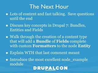 The Next Hour
• Lots of content and fast talking. Save questions
  until the end
• Discuss key concepts in Drupal 7: Bundles,
  Entities and Fields
• Walk through the creation of a content type
  that will add a Bundle of Fields complete
  with custom Formatters to the node Entity
• Explain WTH that last comment meant
• Introduce the most excellent node_example
  module
 