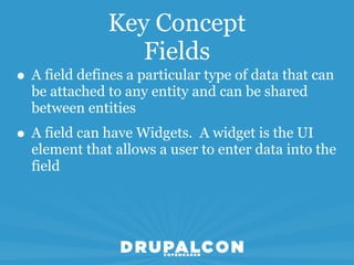 Key Concept
                  Fields
• A field defines a particular type of data that can
  be attached to any entity and can be shared
  between entities
• A field can have Widgets. A widget is the UI
  element that allows a user to enter data into the
  field
 