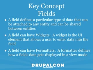 Key Concept
                  Fields
• A field defines a particular type of data that can
  be attached to any entity and can be shared
  between entities
• A field can have Widgets. A widget is the UI
  element that allows a user to enter data into the
  field
• A field can have Formatters. A formatter defines
  how a fields data gets displayed in a view mode
 