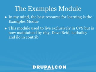 The Examples Module
• In my mind, the best resource for learning is the
  Examples Modue
• This module used to live exclusively in CVS but is
  now maintained by rfay, Dave Reid, katbailey
  and ilo in contrib
 