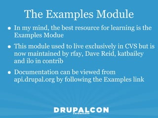 The Examples Module
• In my mind, the best resource for learning is the
  Examples Modue
• This module used to live exclusively in CVS but is
  now maintained by rfay, Dave Reid, katbailey
  and ilo in contrib
• Documentation can be viewed from
  api.drupal.org by following the Examples link
 