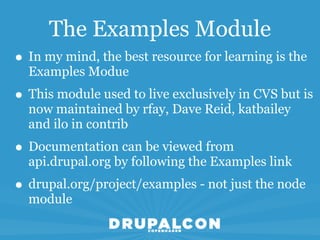 The Examples Module
• In my mind, the best resource for learning is the
  Examples Modue
• This module used to live exclusively in CVS but is
  now maintained by rfay, Dave Reid, katbailey
  and ilo in contrib
• Documentation can be viewed from
  api.drupal.org by following the Examples link
• drupal.org/project/examples - not just the node
  module
 