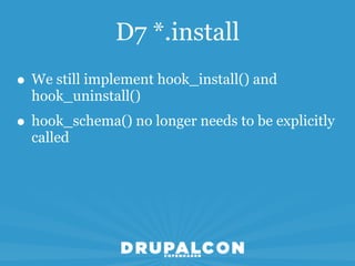 D7 *.install
• We still implement hook_install() and
  hook_uninstall()
• hook_schema() no longer needs to be explicitly
  called
 