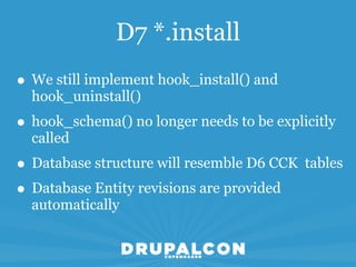 D7 *.install
• We still implement hook_install() and
  hook_uninstall()
• hook_schema() no longer needs to be explicitly
  called
• Database structure will resemble D6 CCK tables
• Database Entity revisions are provided
  automatically
 