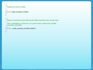 /**
 * Implements hook_install().
 *
 */
function node_example_install() {
 ...
}

/**
 * Return a structured array defining the fields created by this content type.
 *
 * This is packaged in a function so it can be used in both hook_install()
 * and hook_uninstall().
 */
function _node_example_installed_fields() {
 ...
}
 