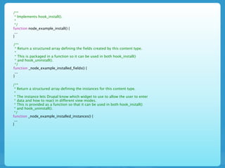 /**
 * Implements hook_install().
 *
 */
function node_example_install() {
 ...
}

/**
 * Return a structured array defining the fields created by this content type.
 *
 * This is packaged in a function so it can be used in both hook_install()
 * and hook_uninstall().
 */
function _node_example_installed_fields() {
 ...
}

/**
 * Return a structured array defining the instances for this content type.
 *
 * The instance lets Drupal know which widget to use to allow the user to enter
 * data and how to react in different view modes.
 * This is provided as a function so that it can be used in both hook_install()
 * and hook_uninstall().
 */
function _node_example_installed_instances() {
 ...
}
 
