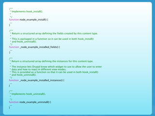 /**
 * Implements hook_install().
 *
 */
function node_example_install() {
 ...
}

/**
 * Return a structured array defining the fields created by this content type.
 *
 * This is packaged in a function so it can be used in both hook_install()
 * and hook_uninstall().
 */
function _node_example_installed_fields() {
 ...
}

/**
 * Return a structured array defining the instances for this content type.
 *
 * The instance lets Drupal know which widget to use to allow the user to enter
 * data and how to react in different view modes.
 * This is provided as a function so that it can be used in both hook_install()
 * and hook_uninstall().
 */
function _node_example_installed_instances() {
 ...
}

/**
 * Implements hook_uninstall().
 *
 */
function node_example_uninstall() {
 ...
}
 