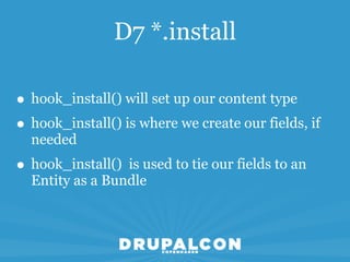 D7 *.install

• hook_install() will set up our content type
• hook_install() is where we create our fields, if
  needed
• hook_install() is used to tie our fields to an
  Entity as a Bundle
 