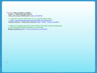 function node_example_install() {
  $types = node_type_get_types();
  node_add_body_field($types['node_example']);
    // Load the instance definition for our content type's body
    // http://api.drupal.org/api/function/field_info_instance/7
    $body_instance = field_info_instance('node', 'body', 'node_example');

    // Add our example_node_list view mode to the body instance display by
    // instructing the body to display as a summary
    $body_instance['type'] = 'text_summary_or_trimmed';




}
 