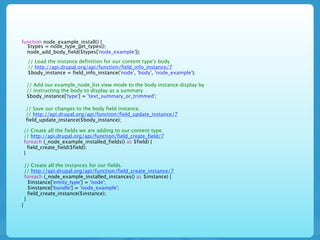 function node_example_install() {
  $types = node_type_get_types();
  node_add_body_field($types['node_example']);
     // Load the instance definition for our content type's body
     // http://api.drupal.org/api/function/field_info_instance/7
     $body_instance = field_info_instance('node', 'body', 'node_example');

     // Add our example_node_list view mode to the body instance display by
     // instructing the body to display as a summary
     $body_instance['type'] = 'text_summary_or_trimmed';

    // Save our changes to the body field instance.
    // http://api.drupal.org/api/function/field_update_instance/7
    field_update_instance($body_instance);

    // Create all the fields we are adding to our content type.
    // http://api.drupal.org/api/function/field_create_field/7
    foreach (_node_example_installed_fields() as $field) {
      field_create_field($field);
    }

    // Create all the instances for our fields.
    // http://api.drupal.org/api/function/field_create_instance/7
    foreach (_node_example_installed_instances() as $instance) {
      $instance['entity_type'] = 'node';
      $instance['bundle'] = 'node_example';
      field_create_instance($instance);
    }
}
 