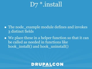 D7 *.install


• The node_example module defines and invokes
  3 distinct fields
• We place these in a helper function so that it can
  be called as needed in functions like
  hook_install() and hook_uninstall()
 