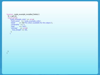 function _node_example_installed_fields() {
 $t = get_t();
 return array(
    'node_example_color' => array(
      'field_name' => 'node_example_color',
      'label'     => $t('The colors available for this object.'),
      'cardinality' => 3,
      'type'       => 'text',
      'settings'    => array(
        'max_length' => 60,
      ),
    ),




    );
}
 