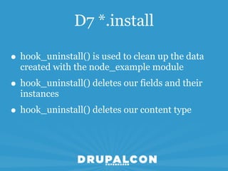 D7 *.install

• hook_uninstall() is used to clean up the data
  created with the node_example module
• hook_uninstall() deletes our fields and their
  instances
• hook_uninstall() deletes our content type
 