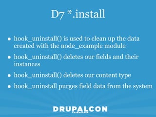 D7 *.install

• hook_uninstall() is used to clean up the data
  created with the node_example module
• hook_uninstall() deletes our fields and their
  instances
• hook_uninstall() deletes our content type
• hook_uninstall purges field data from the system
 