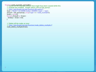 function node_example_uninstall() {
  // Gather all the example content that might have been created while this
  // module was enabled. Simple selects still use db_query().
  // http://api.drupal.org/api/function/db_query/7
  $sql = 'SELECT nid FROM {node} n WHERE n.type = :type';
  $result = db_query($sql, array(':type' => 'node_example'));
  $nids = array();
  foreach ($result as $row) {
    $nids[] = $row->nid;
  }

    // Delete all the nodes at once
    // http://api.drupal.org/api/function/node_delete_multiple/7
    node_delete_multiple($nids);




}
 